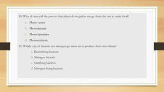 24. What do you call the process that plants do to gather energy from the sun to make food?
a. Photo- active
b. Photochromic
c. Photo-dynamics
d. Photosynthesis
25. Which type of bacteria use nitrogen gas from air to produce their own nitrate?
a. Denitrifying bacteria
b. Nitrogen bacteria
c. Nitrifying bacteria
d. Nitrogen-fixing bacteria
 