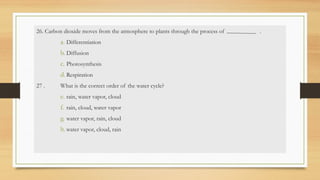 26. Carbon dioxide moves from the atmosphere to plants through the process of .
a. Differentiation
b. Diffusion
c. Photosynthesis
d. Respiration
27 . What is the correct order of the water cycle?
e. rain, water vapor, cloud
f. rain, cloud, water vapor
g. water vapor, rain, cloud
h.water vapor, cloud, rain
 