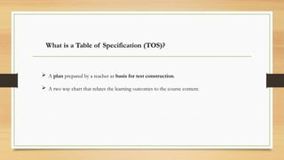 What is a Table of Specification (TOS)?
 A plan prepared by a teacher as basis for test construction.
 A two way chart that relates the learning outcomes to the course content.
 