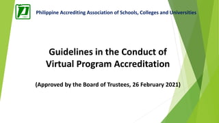 Philippine Accrediting Association of Schools, Colleges and Universities
Guidelines in the Conduct of
Virtual Program Accreditation
(Approved by the Board of Trustees, 26 February 2021)
 