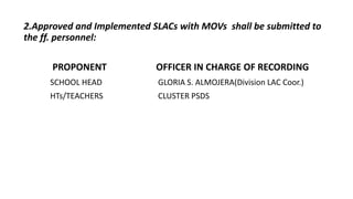 2.Approved and Implemented SLACs with MOVs shall be submitted to
the ff. personnel:
PROPONENT OFFICER IN CHARGE OF RECORDING
SCHOOL HEAD GLORIA S. ALMOJERA(Division LAC Coor.)
HTs/TEACHERS CLUSTER PSDS