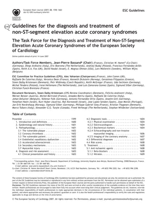 European Heart Journal (2007) 28, 1598–1660
             doi:10.1093/eurheartj/ehm161
                                                                                                                                         ESC Guidelines




Guidelines for the diagnosis and treatment of
non-ST-segment elevation acute coronary syndromes
The Task Force for the Diagnosis and Treatment of Non-ST-Segment
Elevation Acute Coronary Syndromes of the European Society
of Cardiology
Online publish-ahead-of-print 14 June 2007


Authors/Task Force Members, Jean-Pierre Bassand* (Chair) (France), Christian W. Hamm* (Co-Chair)
                                                                                                          ´         ´
(Germany), Diego Ardissino (Italy), Eric Boersma (The Netherlands), Andrzej Budaj (Poland), Francisco Fernandez-Aviles
(Spain), Keith A.A. Fox (UK), David Hasdai (Israel), E. Magnus Ohman (USA), Lars Wallentin (Sweden), William Wijns
(Belgium)
ESC Committee for Practice Guidelines (CPG), Alec Vahanian (Chairperson) (France), John Camm (UK),
Raffaele De Caterina (Italy), Veronica Dean (France), Kenneth Dickstein (Norway), Gerasimos Filippatos (Greece),
Steen Dalby Kristensen (Denmark), Petr Widimsky (Czech Republic), Keith McGregor (France), Udo Sechtem (Germany),
                                                               ´
Michal Tendera (Poland), Irene Hellemans (The Netherlands), Jose Luis Zamorano Gomez (Spain), Sigmund Silber (Germany),
Christian Funck-Brentano (France)

Document Reviewers, Steen Dalby Kristensen (CPG Review Coordinator) (Denmark), Felicita Andreotti (Italy),
Werner Benzer (Austria), Michel Bertrand (France), Amadeo Betriu (Spain), Raffaele De Caterina (Italy),
Johan DeSutter (Belgium), Volkmar Falk (Germany), Antonio Fernandez Ortiz (Spain), Anselm Gitt (Germany),
Yonathan Hasin (Israel), Kurt Huber (Austria), Ran Kornowski (Israel), Jose Lopez-Sendon (Spain), Joao Morais (Portugal),
Jan Erik Nordrehaug (Norway), Sigmund Silber (Germany), Philippe Gabriel Steg (France), Kristian Thygesen (Denmark),
Marco Tubaro (Italy), Alexander G.G. Turpie (Canada), Freek Verheugt (The Netherlands), Stephan Windecker (Switzerland)

Table of Contents
Preamble . . . . . . . . . . . . . . . . . . . . .         .   .   .   .   .   .   1599     4.2 Diagnostic tools . . . . . . . . . . . . .         .   .   .   .   .   1604
   1. Introduction and deﬁnitions . . . . . . .            .   .   .   .   .   .   1600      4.2.1 Physical examination . . . . . . . .            .   .   .   .   .   1604
   2. Epidemiology and natural history . . . .             .   .   .   .   .   .   1601      4.2.2 Electrocardiogram . . . . . . . . . .           .   .   .   .   .   1604
   3. Pathophysiology . . . . . . . . . . . . . .          .   .   .   .   .   .   1601      4.2.3 Biochemical markers . . . . . . . .             .   .   .   .   .   1604
     3.1 The vulnerable plaque . . . . . . . .             .   .   .   .   .   .   1602      4.2.4 Echocardiography and non-invasive
     3.2 Coronary thrombosis . . . . . . . . .             .   .   .   .   .   .   1602            myocardial imaging . . . . . . . . .            .   .   .   .   .   1606
     3.3 The vulnerable patient . . . . . . . .            .   .   .   .   .   .   1602      4.2.5 Imaging of the coronary anatomy .               .   .   .   .   .   1607
     3.4 Endothelial vasodilatory dysfunction              .   .   .   .   .   .   1602     4.3 Differential diagnoses . . . . . . . . .           .   .   .   .   .   1607
     3.5 Accelerated atherosclerosis . . . . .             .   .   .   .   .   .   1603     4.4 Risk scores . . . . . . . . . . . . . . . .        .   .   .   .   .   1608
     3.6 Secondary mechanisms . . . . . . . .              .   .   .   .   .   .   1603   5. Treatment . . . . . . . . . . . . . . . . . .         .   .   .   .   .   1608
     3.7 Myocardial injury . . . . . . . . . . .           .   .   .   .   .   .   1603     5.1 Anti-ischaemic agents . . . . . . . . .            .   .   .   .   .   1608
   4. Diagnosis and risk assessment . . . . . .            .   .   .   .   .   .   1603      5.1.1 Beta-blockers . . . . . . . . . . . .           .   .   .   .   .   1608
     4.1 Clinical presentation and history . .             .   .   .   .   .   .   1603      5.1.2 Nitrates . . . . . . . . . . . . . . . .        .   .   .   .   .   1609


  * Corresponding authors. Chair: Jean-Pierre Bassand, Department of Cardiology, University Hospital Jean Minjoz, Boulevard Fleming, 25000 Besancon, France.
                                                                                                                                                ¸
Tel: þ33 381 668 539; fax: þ33 381 668 582.
    E-mail address: jean-pierre.bassand@ufc-chu.univ-fcomte.fr
Co-chair: Christian W. Hamm Kerckhoff Heart Center, Benekestr. 2-8, 61231 Bad Nauheim, Germany. Tel: þ49 6032 996 2202; fax: þ49 6032 996 2298.
    E-mail address: c.hamm@kerckhoff-klinik.de


The content of these European Society of Cardiology (ESC) Guidelines has been published for personal and educational use only. No commercial use is authorized. No
part of the ESC Guidelines may be translated or reproduced in any form without written permission from the ESC. Permission can be obtained upon submission of a
written request to Oxford University Press, the publisher of the European Heart Journal and the party authorized to handle such permissions on behalf of the ESC.
Disclaimer. The ESC Guidelines represent the views of the ESC and were arrived at after careful consideration of the available evidence at the time they were
written. Health professionals are encouraged to take them fully into account when exercising their clinical judgement. The guidelines do not, however, override
the individual responsibility of health professionals to make appropriate decisions in the circumstances of the individual patients, in consultation with that
patient, and where appropriate and necessary the patient’s guardian or carer. It is also the health professional’s responsibility to verify the rules and regulations
applicable to drugs and devices at the time of prescription.

& The European Society of Cardiology 2007. All rights reserved. For Permissions, please e-mail: journals.permissions@oxfordjournals.org
 