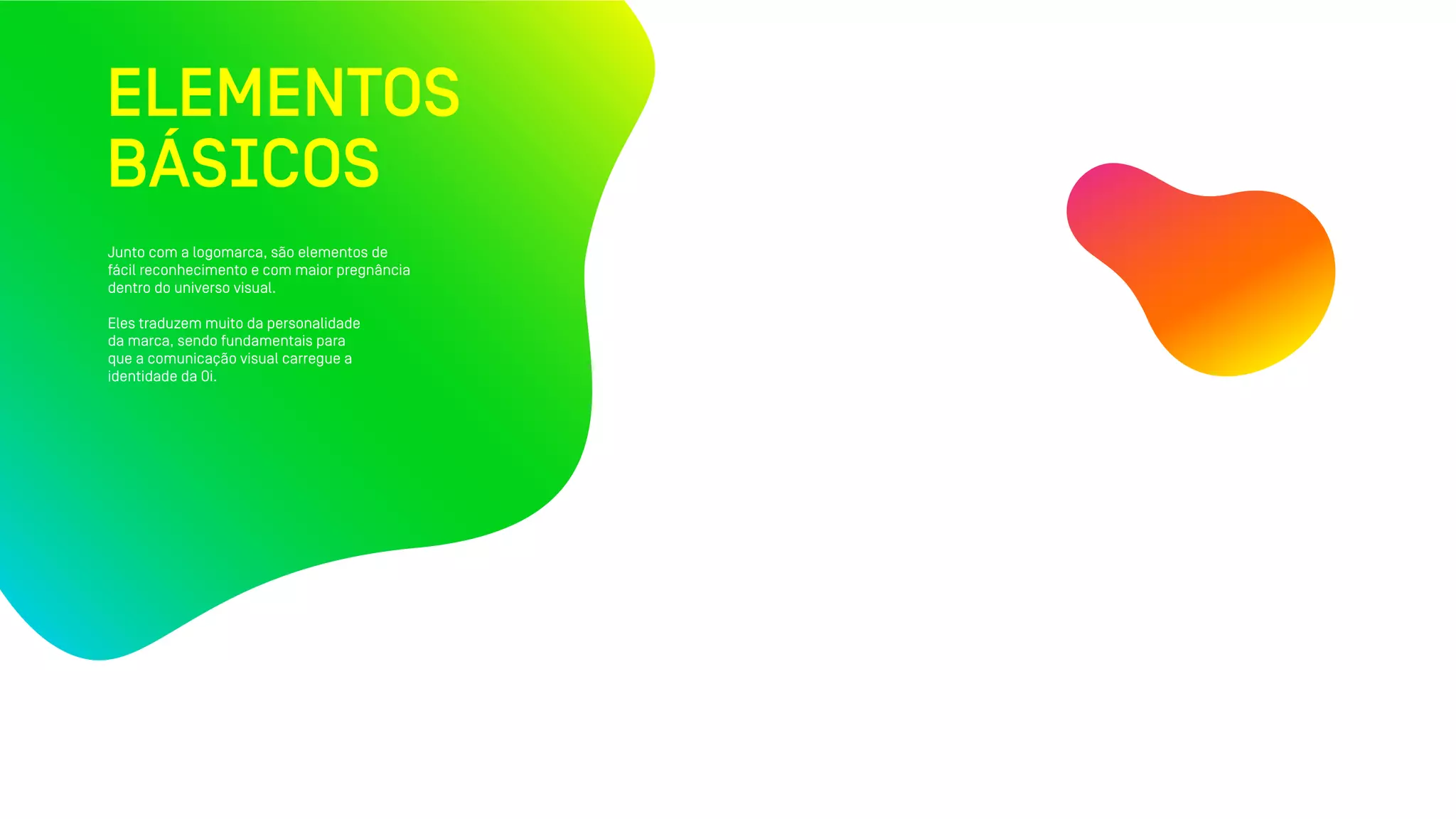 ELEMENTOS
BÁSICOS
Junto com a logomarca, são elementos de
fácil reconhecimento e com maior pregnância
dentro do universo visual.
Eles traduzem muito da personalidade
da marca, sendo fundamentais para
que a comunicação visual carregue a
identidade da Oi.
 