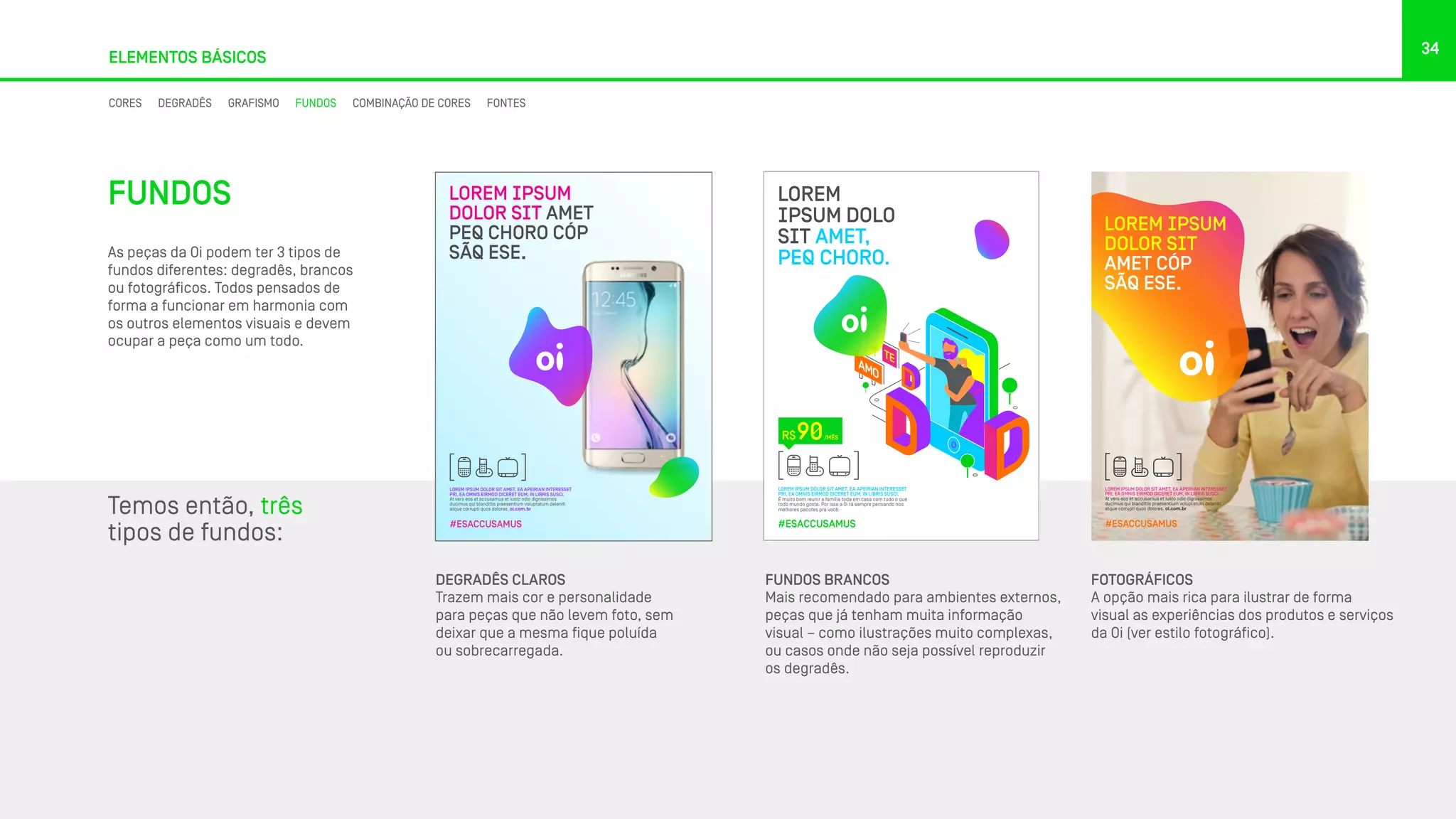 LOREM IPSUM DOLOR SIT AMET, EA APEIRIAN INTERESSET
PRI, EA OMNIS EIRMOD DICERET EUM, IN LIBRIS SUSCI.
At vero eos et accusamus et iusto odio dignissimos
ducimus qui blanditiis praesentium voluptatum deleniti
atque corrupti quos dolores. oi.com.br
#ESACCUSAMUS
LOREM IPSUM
DOLOR SIT
AMET CÓP
SÃQ ESE.
34
ELEMENTOS BÁSICOS
FUNDOS
As peças da Oi podem ter 3 tipos de
fundos diferentes: degradês, brancos
ou fotográficos. Todos pensados de
forma a funcionar em harmonia com
os outros elementos visuais e devem
ocupar a peça como um todo.
Temos então, três
tipos de fundos:
LOREM IPSUM DOLOR SIT AMET, EA APEIRIAN INTERESSET
PRI, EA OMNIS EIRMOD DICERET EUM, IN LIBRIS SUSCI.
At vero eos et accusamus et iusto odio dignissimos
ducimus qui blanditiis praesentium voluptatum deleniti
atque corrupti quos dolores. oi.com.br
LOREM IPSUM
DOLOR SIT AMET
PEQ CHORO CÓP
SÃQ ESE.
#ESACCUSAMUS
FOTOGRÁFICOS
A opção mais rica para ilustrar de forma
visual as experiências dos produtos e serviços
da Oi (ver estilo fotográfico).
FUNDOS BRANCOS
Mais recomendado para ambientes externos,
peças que já tenham muita informação
visual – como ilustrações muito complexas,
ou casos onde não seja possível reproduzir
os degradês.
DEGRADÊS CLAROS
Trazem mais cor e personalidade
para peças que não levem foto, sem
deixar que a mesma fique poluída
ou sobrecarregada.
LOREM IPSUM DOLOR SIT AMET, EA APEIRIAN INTERESSET
PRI, EA OMNIS EIRMOD DICERET EUM, IN LIBRIS SUSCI.
É muito bom reunir a família toda em casa com tudo o que
todo mundo gosta. Por isso a Oi tá sempre pensando nos
melhores pacotes pra você.
#ESACCUSAMUS
R$ /MÊS90
LOREM
IPSUM DOLO
SIT AMET,
PEQ CHORO.
CORES DEGRADÊS GRAFISMO FUNDOS COMBINAÇÃO DE CORES FONTES
 