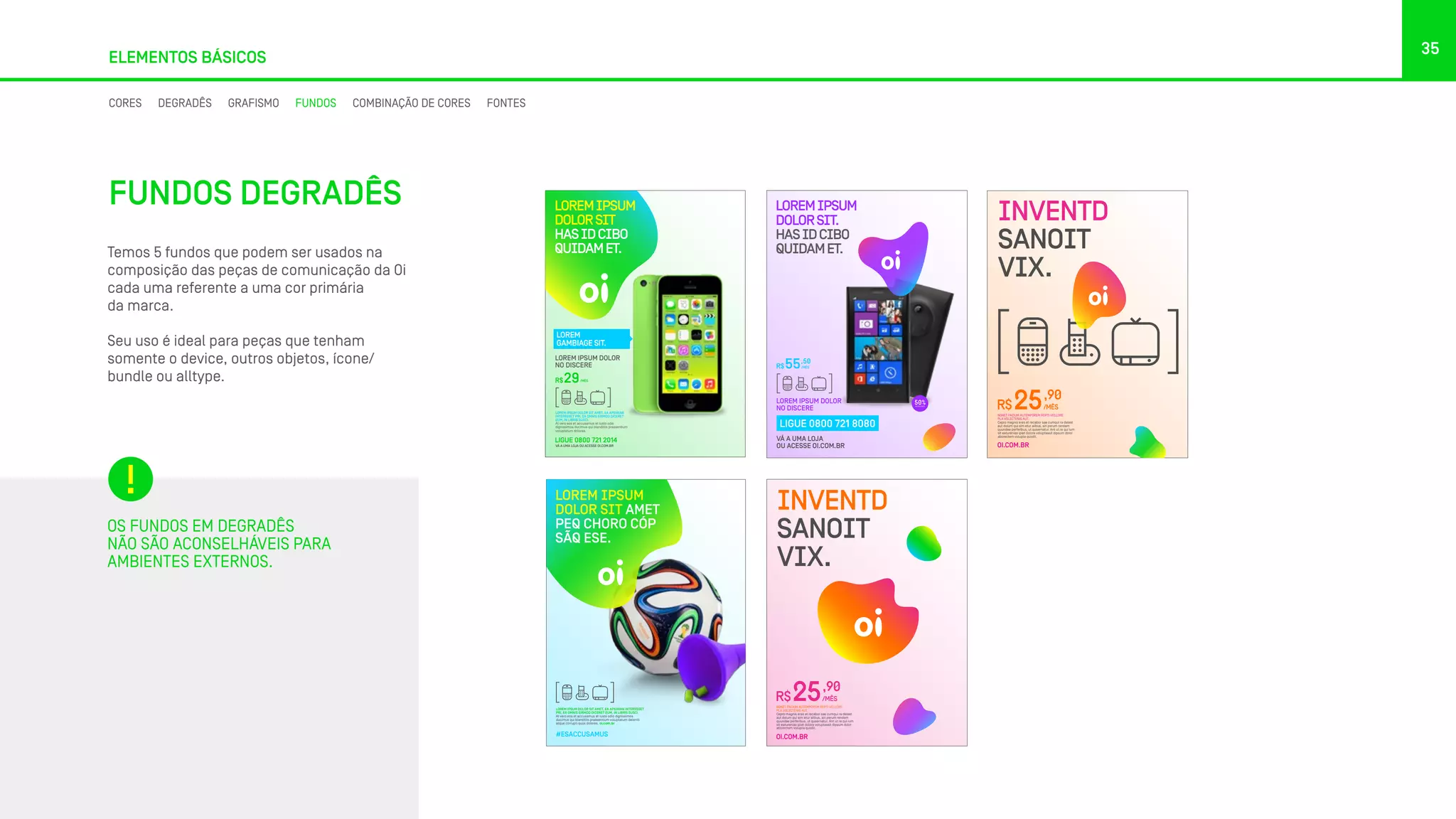 35
ELEMENTOS BÁSICOS
Temos 5 fundos que podem ser usados na
composição das peças de comunicação da Oi
cada uma referente a uma cor primária
da marca.
Seu uso é ideal para peças que tenham
somente o device, outros objetos, ícone/
bundle ou alltype.
OS FUNDOS EM DEGRADÊS
NÃO SÃO ACONSELHÁVEIS PARA
AMBIENTES EXTERNOS.
LOREM IPSUM DOLOR SIT AMET, EA APEIRIAN
INTERESSET PRI, EA OMNIS EIRMOD DICERET
EUM, IN LIBRIS SUSCI.
At vero eos et accusamus et iusto odio
dignissimos ducimus qui blanditiis praesentium
voluptatum dolores.
LOREM IPSUM DOLOR
NO DISCERE
R$ /MÊS29
LIGUE 0800 721 2014
VÁ A UMA LOJA OU ACESSE OI.COM.BR
LOREM
GAMBIAGE SIT.
LOREMIPSUM
DOLORSIT
HASIDCIBO
QUIDAMET.
LOREMIPSUM
DOLORSIT.
HASIDCIBO
QUIDAMET.
LOREM IPSUM DOLOR
NO DISCERE
R$
,50
/MÊS55
LIGUE 0800 721 8080
VÁ A UMA LOJA
OU ACESSE OI.COM.BR
NONET FACIUM AUTEMPOREM REPTI VELLORE
PLA VOLECTENIS AUT.
Cepro magnis eres et recabor sae cumqui ra delest
aut dolum qui sim etur alibus, sin perum rendem
quundae perferibus, ut quaernatur. Ant ut re qui ium
sit eaturenias ipiet dolore voluptassit dipsum dolor
aborectem volupta quodit.
R$25,90
/MÊS
OI.COM.BR
INVENTD
SANOIT
VIX.
LOREM IPSUM DOLOR SIT AMET, EA APEIRIAN INTERESSET
PRI, EA OMNIS EIRMOD DICERET EUM, IN LIBRIS SUSCI.
At vero eos et accusamus et iusto odio dignissimos
ducimus qui blanditiis praesentium voluptatum deleniti
atque corrupti quos dolores. oi.com.br
#ESACCUSAMUS
LOREM IPSUM
DOLOR SIT AMET
PEQ CHORO CÓP
SÃQ ESE.
NONET FACIUM AUTEMPOREM REPTI VELLORE
PLA VOLECTENIS AUT.
Cepro magnis eres et recabor sae cumqui ra delest
aut dolum qui sim etur alibus, sin perum rendem
quundae perferibus, ut quaernatur. Ant ut re qui ium
sit eaturenias ipiet dolore voluptassit dipsum dolor
aborectem volupta quodit.
R$25,90
/MÊS
OI.COM.BR
INVENTD
SANOIT
VIX.
FUNDOS DEGRADÊS
CORES DEGRADÊS GRAFISMO FUNDOS COMBINAÇÃO DE CORES FONTES
 