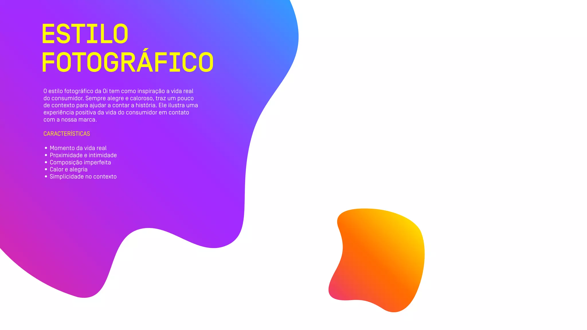 ESTILO
FOTOGRÁFICO
O estilo fotográfico da Oi tem como inspiração a vida real
do consumidor. Sempre alegre e caloroso, traz um pouco
de contexto para ajudar a contar a história. Ele ilustra uma
experiência positiva da vida do consumidor em contato
com a nossa marca.
CARACTERÍSTICAS
• Momento da vida real
• Proximidade e intimidade
• Composição imperfeita
• Calor e alegria
• Simplicidade no contexto
 
