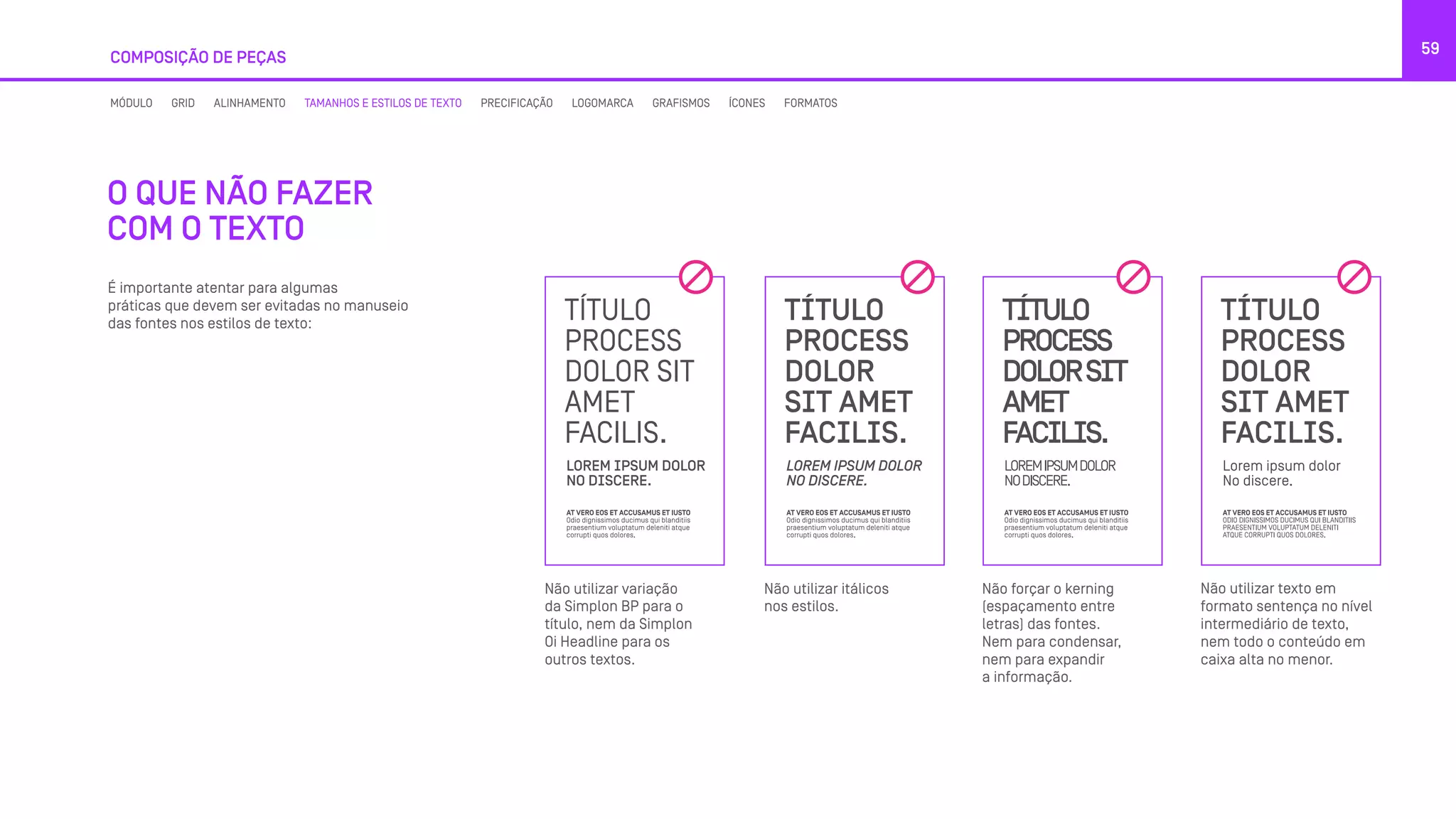 É importante atentar para algumas
práticas que devem ser evitadas no manuseio
das fontes nos estilos de texto:
COMPOSIÇÃO DE PEÇAS
59
O QUE NÃO FAZER
COM O TEXTO
Não utilizar variação
da Simplon BP para o
título, nem da Simplon
Oi Headline para os
outros textos.
Não utilizar itálicos
nos estilos.
Não forçar o kerning
(espaçamento entre
letras) das fontes.
Nem para condensar,
nem para expandir
a informação.
Não utilizar texto em
formato sentença no nível
intermediário de texto,
nem todo o conteúdo em
caixa alta no menor.
MÓDULO GRID ALINHAMENTO TAMANHOS E ESTILOS DE TEXTO PRECIFICAÇÃO LOGOMARCA GRAFISMOS ÍCONES FORMATOS
 