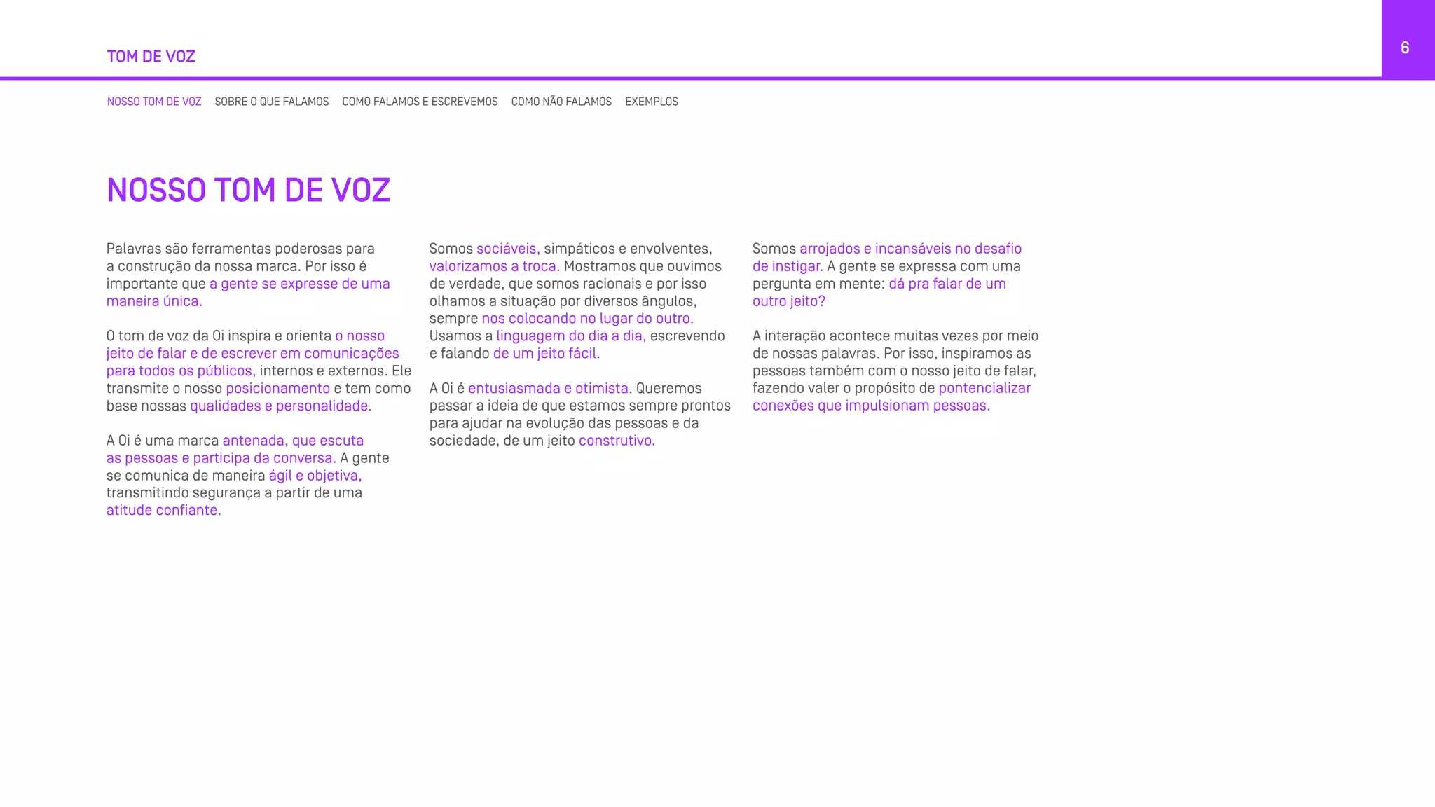 TOM DE VOZ
6
NOSSO TOM DE VOZ SOBRE O QUE FALAMOS COMO FALAMOS E ESCREVEMOS COMO NÃO FALAMOS EXEMPLOS
NOSSO TOM DE VOZ
Palavras são ferramentas poderosas para
a construção da nossa marca. Por isso é
importante que a gente se expresse de uma
maneira única.
O tom de voz da Oi inspira e orienta o nosso
jeito de falar e de escrever em comunicações
para todos os públicos, internos e externos. Ele
transmite o nosso posicionamento e tem como
base nossas qualidades e personalidade.
A Oi é uma marca antenada, que escuta
as pessoas e participa da conversa. A gente
se comunica de maneira ágil e objetiva,
transmitindo segurança a partir de uma
atitude confiante.
Somos sociáveis, simpáticos e envolventes,
valorizamos a troca. Mostramos que ouvimos
de verdade, que somos racionais e por isso
olhamos a situação por diversos ângulos,
sempre nos colocando no lugar do outro.
Usamos a linguagem do dia a dia, escrevendo
e falando de um jeito fácil.
A Oi é entusiasmada e otimista. Queremos
passar a ideia de que estamos sempre prontos
para ajudar na evolução das pessoas e da
sociedade, de um jeito construtivo.
Somos arrojados e incansáveis no desafio
de instigar. A gente se expressa com uma
pergunta em mente: dá pra falar de um
outro jeito?
A interação acontece muitas vezes por meio
de nossas palavras. Por isso, inspiramos as
pessoas também com o nosso jeito de falar,
fazendo valer o propósito de pontencializar
conexões que impulsionam pessoas.
 