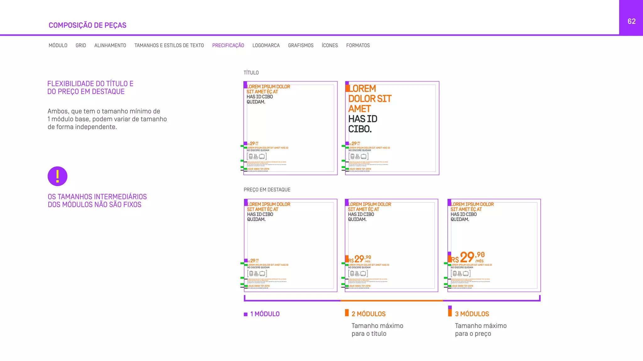 62
Ambos, que tem o tamanho mínimo de
1 módulo base, podem variar de tamanho
de forma independente.
Tamanho máximo
para o título
Tamanho máximo
para o preço
FLEXIBILIDADE DO TÍTULO E
DO PREÇO EM DESTAQUE
COMPOSIÇÃO DE PEÇAS
OS TAMANHOS INTERMEDIÁRIOS
DOS MÓDULOS NÃO SÃO FIXOS
LOREMIPSUMDOLOR
SITAMETÉÇAT
HASIDCIBO
QUIDAM.
LOREM IPSUM DOLOR SIT AMET, EA APEIRIAN INTERESSET PRI, EA OMNIS
EIRMOD DICERET EUM, IN LIBRIS SUSCI.
At vero eos et accusamus et iusto odio dignissimos ducimus qui blanditiis
praesentium voluptatum dolores.
LOREM IPSUM DOLOR SIT AMET HAS ID
NO DISCERE QUIDAM
R$
,90
/MÊS29
LIGUE 0800 721 2014
VÁ A UMA LOJA OU ACESSE OI.COM.BR
LOREM
DOLORSIT
AMET
HASID
CIBO.
LOREM IPSUM DOLOR SIT AMET, EA APEIRIAN INTERESSET PRI, EA OMNIS
EIRMOD DICERET EUM, IN LIBRIS SUSCI.
At vero eos et accusamus et iusto odio dignissimos ducimus qui blanditiis
praesentium voluptatum dolores.
LOREM IPSUM DOLOR SIT AMET HAS ID
NO DISCERE QUIDAM
R$
,90
/MÊS29
LIGUE 0800 721 2014
VÁ A UMA LOJA OU ACESSE OI.COM.BR
TÍTULO
2 MÓDULOS1 MÓDULO 3 MÓDULOS
LOREMIPSUMDOLOR
SITAMETÉÇAT
HASIDCIBO
QUIDAM.
LOREM IPSUM DOLOR SIT AMET, EA APEIRIAN INTERESSET PRI, EA OMNIS
EIRMOD DICERET EUM, IN LIBRIS SUSCI.
At vero eos et accusamus et iusto odio dignissimos ducimus qui blanditiis
praesentium voluptatum dolores.
LOREM IPSUM DOLOR SIT AMET HAS ID
NO DISCERE QUIDAM
R$
,90
/MÊS29
LIGUE 0800 721 2014
VÁ A UMA LOJA OU ACESSE OI.COM.BR
LOREMIPSUMDOLOR
SITAMETÉÇAT
HASIDCIBO
QUIDAM.
R$
,90
/MÊS29
LOREM IPSUM DOLOR SIT AMET, EA APEIRIAN INTERESSET PRI, EA OMNIS
EIRMOD DICERET EUM, IN LIBRIS SUSCI.
At vero eos et accusamus et iusto odio dignissimos ducimus qui blanditiis
praesentium voluptatum dolores.
LOREM IPSUM DOLOR SIT AMET HAS ID
NO DISCERE QUIDAM
LIGUE 0800 721 2014
VÁ A UMA LOJA OU ACESSE OI.COM.BR
LOREMIPSUMDOLOR
SITAMETÉÇAT
HASIDCIBO
QUIDAM.
R$
,90
/MÊS29
LOREM IPSUM DOLOR SIT AMET, EA APEIRIAN INTERESSET PRI, EA OMNIS
EIRMOD DICERET EUM, IN LIBRIS SUSCI.
At vero eos et accusamus et iusto odio dignissimos ducimus qui blanditiis
praesentium voluptatum dolores.
LOREM IPSUM DOLOR SIT AMET HAS ID
NO DISCERE QUIDAM
LIGUE 0800 721 2014
VÁ A UMA LOJA OU ACESSE OI.COM.BR
PREÇO EM DESTAQUE
MÓDULO GRID ALINHAMENTO TAMANHOS E ESTILOS DE TEXTO PRECIFICAÇÃO LOGOMARCA GRAFISMOS ÍCONES FORMATOS
 