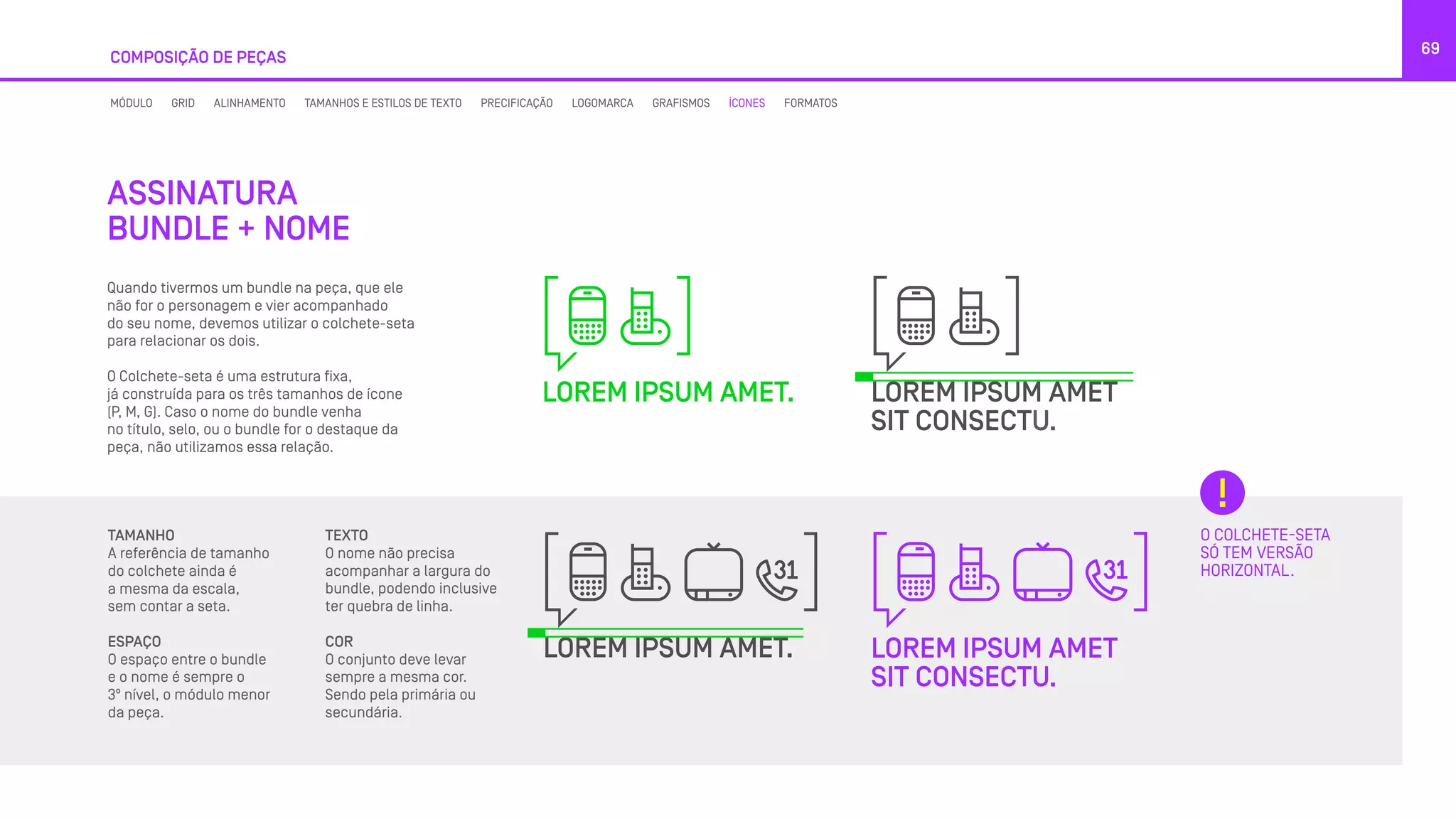 COMPOSIÇÃO DE PEÇAS
69
Quando tivermos um bundle na peça, que ele
não for o personagem e vier acompanhado
do seu nome, devemos utilizar o colchete-seta
para relacionar os dois.
O Colchete-seta é uma estrutura fixa,
já construída para os três tamanhos de ícone
(P, M, G). Caso o nome do bundle venha
no título, selo, ou o bundle for o destaque da
peça, não utilizamos essa relação.
O COLCHETE-SETA
SÓ TEM VERSÃO
HORIZONTAL.
ASSINATURA
BUNDLE + NOME
TAMANHO
A referência de tamanho
do colchete ainda é
a mesma da escala,
sem contar a seta.
ESPAÇO
O espaço entre o bundle
e o nome é sempre o
3º nível, o módulo menor
da peça.
TEXTO
O nome não precisa
acompanhar a largura do
bundle, podendo inclusive
ter quebra de linha.
COR
O conjunto deve levar
sempre a mesma cor.
Sendo pela primária ou
secundária.
MÓDULO GRID ALINHAMENTO TAMANHOS E ESTILOS DE TEXTO PRECIFICAÇÃO LOGOMARCA GRAFISMOS ÍCONES FORMATOS
 