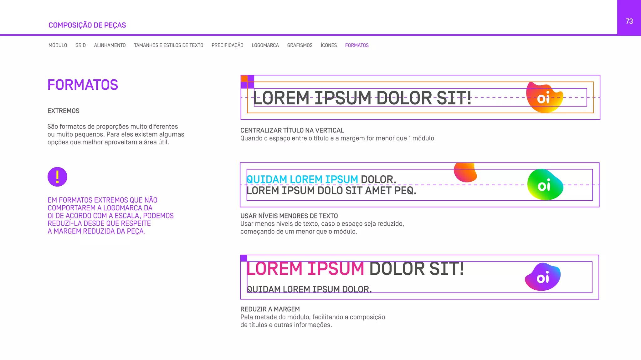 COMPOSIÇÃO DE PEÇAS
73
CENTRALIZAR TÍTULO NA VERTICAL
Quando o espaço entre o título e a margem for menor que 1 módulo.
USAR NÍVEIS MENORES DE TEXTO
Usar menos níveis de texto, caso o espaço seja reduzido,
começando de um menor que o módulo.
REDUZIR A MARGEM
Pela metade do módulo, facilitando a composição
de títulos e outras informações.
EM FORMATOS EXTREMOS QUE NÃO
COMPORTAREM A LOGOMARCA DA
OI DE ACORDO COM A ESCALA, PODEMOS
REDUZÍ-LA DESDE QUE RESPEITE
A MARGEM REDUZIDA DA PEÇA.
FORMATOS
EXTREMOS
São formatos de proporções muito diferentes
ou muito pequenos. Para eles existem algumas
opções que melhor aproveitam a área útil.
MÓDULO GRID ALINHAMENTO TAMANHOS E ESTILOS DE TEXTO PRECIFICAÇÃO LOGOMARCA GRAFISMOS ÍCONES FORMATOS
LOREM IPSUM DOLOR SIT!
QUIDAM LOREM IPSUM DOLOR.
LOREM IPSUM DOLO SIT AMET PEQ.
LOREM IPSUM DOLOR SIT!
QUIDAM LOREM IPSUM DOLOR.
 