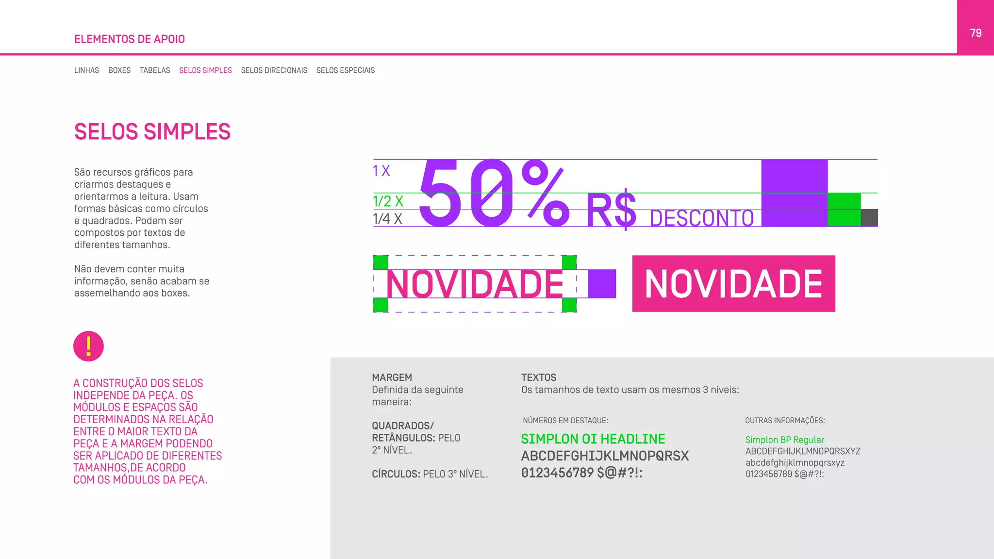 SELOS SIMPLES
São recursos gráficos para
criarmos destaques e
orientarmos a leitura. Usam
formas básicas como círculos
e quadrados. Podem ser
compostos por textos de
diferentes tamanhos.
Não devem conter muita
informação, senão acabam se
assemelhando aos boxes.
ELEMENTOS DE APOIO
79
A CONSTRUÇÃO DOS SELOS
INDEPENDE DA PEÇA. OS
MÓDULOS E ESPAÇOS SÃO
DETERMINADOS NA RELAÇÃO
ENTRE O MAIOR TEXTO DA
PEÇA E A MARGEM PODENDO
SER APLICADO DE DIFERENTES
TAMANHOS,DE ACORDO
COM OS MÓDULOS DA PEÇA.
MARGEM
Definida da seguinte
maneira:
QUADRADOS/
RETÂNGULOS: PELO
2º NÍVEL.
CÍRCULOS: PELO 3º NÍVEL.
TEXTOS
Os tamanhos de texto usam os mesmos 3 níveis:
OUTRAS INFORMAÇÕES:NÚMEROS EM DESTAQUE:
LINHAS BOXES TABELAS SELOS SIMPLES SELOS DIRECIONAIS SELOS ESPECIAIS
 