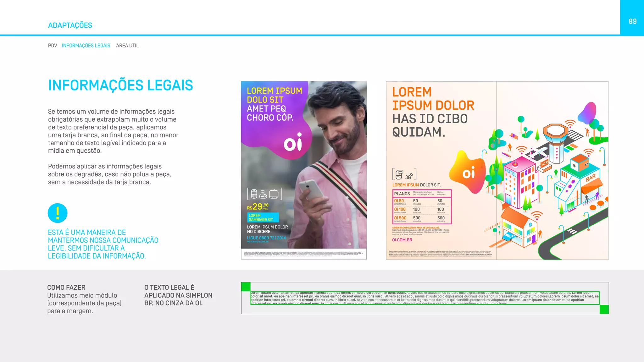 ADAPTAÇÕES
89
PDV INFORMAÇÕES LEGAIS ÁREA ÚTIL
INFORMAÇÕES LEGAIS
Se temos um volume de informações legais
obrigatórias que extrapolam muito o volume
de texto preferencial da peça, aplicamos
uma tarja branca, ao final da peça, no menor
tamanho de texto legível indicado para a
mídia em questão.
Podemos aplicar as informações legais
sobre os degradês, caso não polua a peça,
sem a necessidade da tarja branca.
ESTA É UMA MANEIRA DE
MANTERMOS NOSSA COMUNICAÇÃO
LEVE, SEM DIFICULTAR A
LEGIBILIDADE DA INFORMAÇÃO.
COMO FAZER
Utilizamos meio módulo
(correspondente da peça)
para a margem.
Lorem ipsum dolor sit amet, ea apeirian interesset pri, ea omnis eirmod diceret eum, in libris susci. At vero eos et accusamus et iusto odio dignissimos ducimus qui blanditiis praesentium voluptatum dolores. Lorem ipsum
dolor sit amet, ea apeirian interesset pri, ea omnis eirmod diceret eum, in libris susci. At vero eos et accusamus et iusto odio dignissimos ducimus qui blanditiis praesentium voluptatum dolores.Lorem ipsum dolor sit amet, ea
apeirian interesset pri, ea omnis eirmod diceret eum, in libris susci. At vero eos et accusamus et iusto odio dignissimos ducimus qui blanditiis praesentium voluptatum dolores.Lorem ipsum dolor sit amet, ea apeirian
interesset pri, ea omnis eirmod diceret eum, in libris susci. At vero eos et accusamus et iusto odio dignissimos ducimus qui blanditiis praesentium voluptatum dolores.
LOREM IPSUM DOLOR
NO DISCERE.
R$
,90
/MÊS29
LIGUE 0800 721 2014
OU ACESSE OI.COM.BR
LOREM IPSUM
DOLO SIT
AMET PEQ
CHORO CÓP.
LOREM
GAMBIAGE SIT.
LOREM IPSUM DOLOR SIT AMET, TE QUO LUCILIUS.
São mais de XX canaus, sendo XX em HD, e internet 24 horas
pra dentro e fora de casa. Vai ser difícil encontrar um pacote
melhor que esse, viu? Aproveite.
LOREM
IPSUM DOLOR
HAS ID CIBO
QUIDAM.
PLANOS
Minutos locais/mês
pra outras operadoras
Dados
mensais
OI 50
smartphone
OI 100
smartphone
OI 500
smartphone
50
minutos
100
minutos
500
minutos
50
minutos
100
minutos
500
minutos
OI.COM.BR
LOREM IPSUM DOLOR SIT.
Lorem ipsum dolor sit amet, ea apeirian interesset pri, ea omnis eirmod diceret eum, in libris susci. At vero eos et accusamus et iusto odio dignissimos
ducimus qui blanditiis praesentium voluptatum dolores. Lorem ipsum dolor sit amet, ea apeirian interesset pri, ea omnis eirmod diceret eum, in libris
susci. At vero eos et accusamus et iusto odio dignissimos ducimus qui blanditiis praesentium voluptatum dolores.Lorem ipsum dolor sit amet, ea apeirian
interesset pri, ea omnis eirmod diceret eum, in libris susci. Accusamus et iusto odio dignissimos ducimus qui blanditiis praesentium voluptatum dolores.
O TEXTO LEGAL É
APLICADO NA SIMPLON
BP, NO CINZA DA OI.
 