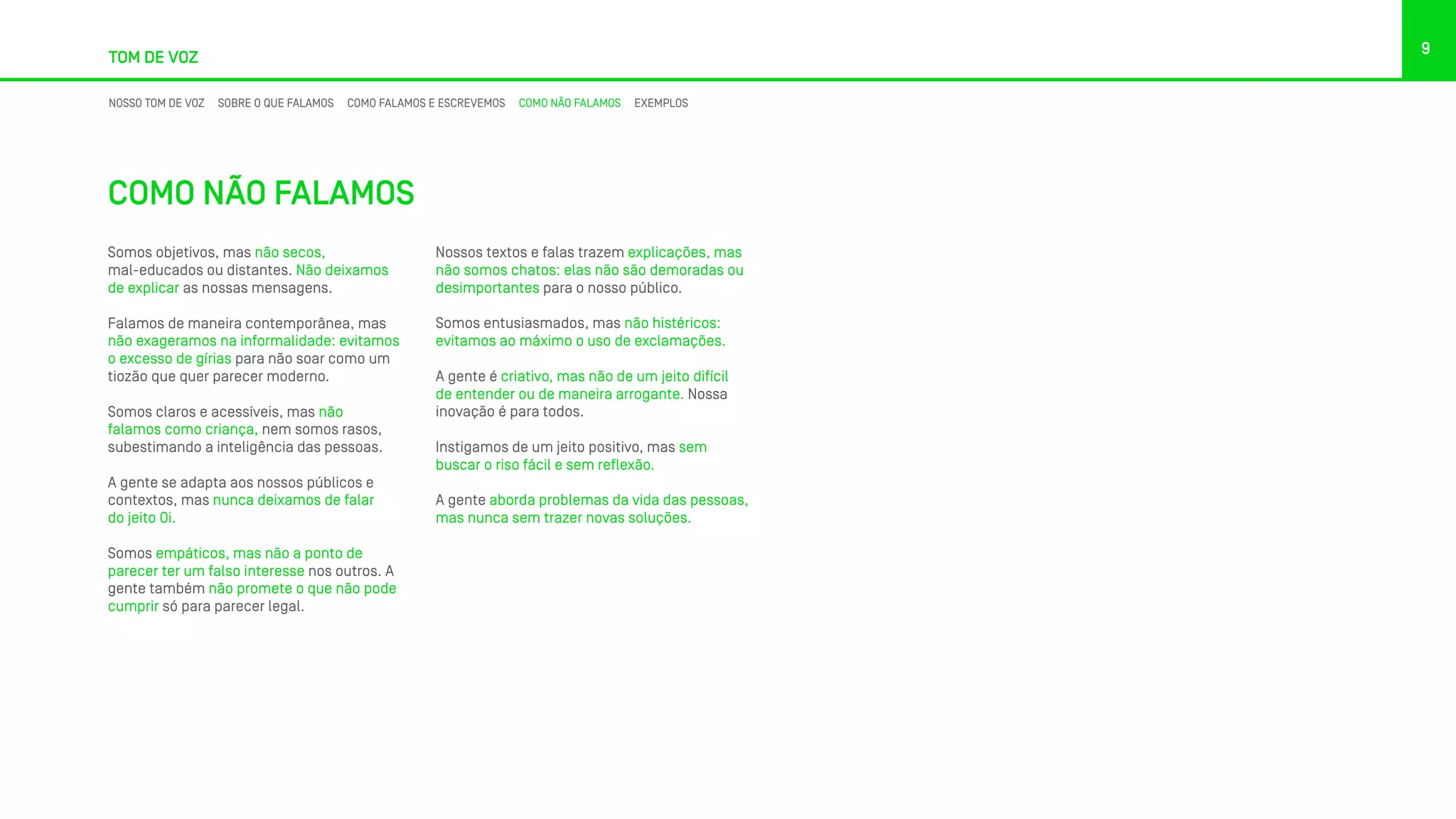 TOM DE VOZ
9
NOSSO TOM DE VOZ SOBRE O QUE FALAMOS COMO FALAMOS E ESCREVEMOS COMO NÃO FALAMOS EXEMPLOS
COMO NÃO FALAMOS
Somos objetivos, mas não secos,
mal-educados ou distantes. Não deixamos
de explicar as nossas mensagens.
Falamos de maneira contemporânea, mas
não exageramos na informalidade: evitamos
o excesso de gírias para não soar como um
tiozão que quer parecer moderno.
Somos claros e acessíveis, mas não
falamos como criança, nem somos rasos,
subestimando a inteligência das pessoas.
A gente se adapta aos nossos públicos e
contextos, mas nunca deixamos de falar
do jeito Oi.
Somos empáticos, mas não a ponto de
parecer ter um falso interesse nos outros. A
gente também não promete o que não pode
cumprir só para parecer legal.
Nossos textos e falas trazem explicações, mas
não somos chatos: elas não são demoradas ou
desimportantes para o nosso público.
Somos entusiasmados, mas não histéricos:
evitamos ao máximo o uso de exclamações.
A gente é criativo, mas não de um jeito difícil
de entender ou de maneira arrogante. Nossa
inovação é para todos.
Instigamos de um jeito positivo, mas sem
buscar o riso fácil e sem reflexão.
A gente aborda problemas da vida das pessoas,
mas nunca sem trazer novas soluções.
 
