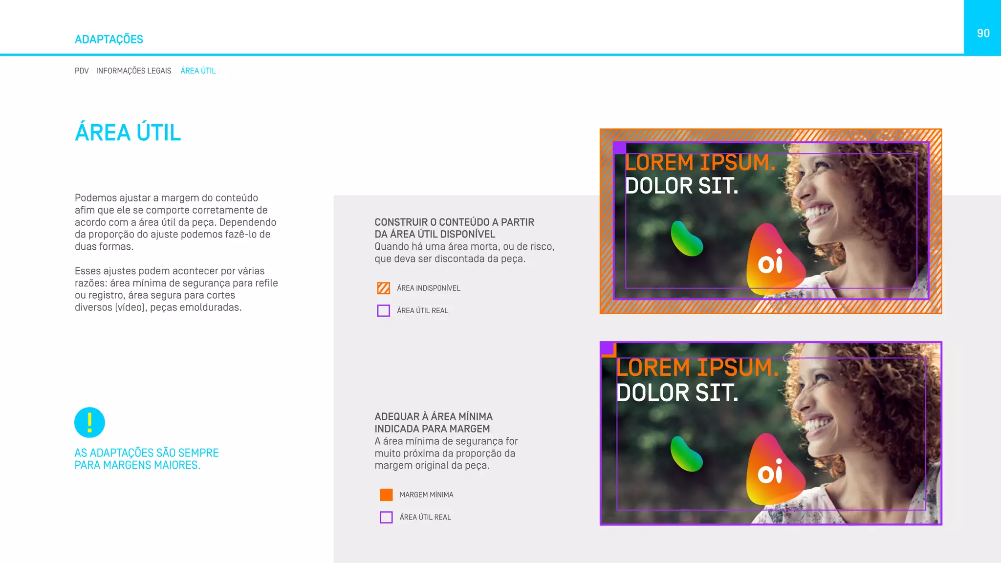 ADAPTAÇÕES
90
PDV INFORMAÇÕES LEGAIS ÁREA ÚTIL
ÁREA ÚTIL
Podemos ajustar a margem do conteúdo
afim que ele se comporte corretamente de
acordo com a área útil da peça. Dependendo
da proporção do ajuste podemos fazê-lo de
duas formas.
Esses ajustes podem acontecer por várias
razões: área mínima de segurança para refile
ou registro, área segura para cortes
diversos (vídeo), peças emolduradas.
AS ADAPTAÇÕES SÃO SEMPRE
PARA MARGENS MAIORES.
CONSTRUIR O CONTEÚDO A PARTIR
DA ÁREA ÚTIL DISPONÍVEL
Quando há uma área morta, ou de risco,
que deva ser discontada da peça.
ADEQUAR À ÁREA MÍNIMA
INDICADA PARA MARGEM
A área mínima de segurança for
muito próxima da proporção da
margem original da peça.
LOREM IPSUM.
DOLOR SIT.
ÁREA IND
ÁREA ÚTI
LOREM IPSUM.
DOLOR SIT.
ÁREA INDISPONÍVEL
ÁREA ÚTIL REAL
LOREM IPSUM.
DOLOR SIT.
MARGEM
ÁREA ÚTIL
LOREM IPSUM.
DOLOR SIT.
MARGEM MÍNIMA
ÁREA ÚTIL REAL
 