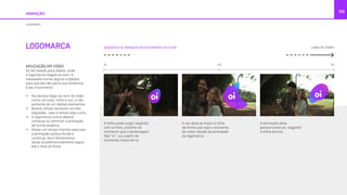 LOGOMARCA
ANIMAÇÃO
105
LOGOMARCA
SEQUÊNCIA DE ANIMAÇÃO EM FECHAMENTO DE FILME
APLICAÇÃO EM VÍDEO
Ao ser levada para vídeos, onde
a logomarca reagirá ao som, é
necessário tomar alguns cuidados
para que ela não perca sua dinâmica
e seu movimento:
•	 Ela deverá reagir ao som do vídeo
como um todo, trilha e voz, e não
somente de um destes elementos.
•	 Buscar utilizar somente um dos
degradês, caso o tempo seja curto.
•	 A logomarca nunca deverá
começar ou terminar a animação
de forma estática.
•	 Deixar um tempo mínimo para que
a animação pareça fluida e
contínua. Num fechamento,
deixá-la preferencialmente seguir
até o final do filme.
LINHA DE TEMPO
±2s
A bolha pode surgir reagindo
com a trilha, próximo do
momento que o personagem
fale “oi”, ou a partir do
momento chave em si.
A voz deve se impor à trilha
de forma que seja o momento
de maior reação da animação
da logomarca.
A animação deve
parece contínua, reagindo
à trilha sonora.
0s 6s
 
