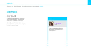 TOM DE VOZ
16
NOSSO TOM DE VOZ SOBRE O QUE FALAMOS COMO FALAMOS E ESCREVEMOS COMO NÃO FALAMOS EXEMPLOS
EXEMPLOS
CHAT ONLINE
O atendimento acontece como numa troca
de mensagens reais entre pessoas que se
conhecem ou dividem algum interesse.
Abreviações e emoticons constroem essa
percepção. O texto da Renata mostra empatia,
interesse e disponibilidade.
Chat Online
Oi, Sou a Renata
ONLINE
Oi Gabi, o sinal da sua TV já voltou?
Se vc precisar, tô no telefone 103 31
ou aqui online. ;)
 