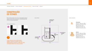 43
ÍCONES
CONSTRUÇÃO
DE ÍCONES
130px
DISTÂNCIA
MÍNIMA
4px
RAIO
PRINCIPAL
24px
ESPESSURA
DE LINHA
6px
TAMANHO
DO PONTO
8px
TAMANHO DA TIPOGRAFIA
Máximo: 50px
Mínimo: 40px
Para cada tamanho de ícone é necessários seguir
regras construtivas, para que o entendimento do
ícone não seja prejudicado.
ÍCONE PRECISA SER CONSTRUÍDO
SOBRE O GRID DE ACORDO COM AS
ORIENTAÇÕES TÉCNICAS, PARA QUE NÃO
OCORRAM ERROS DE VISUALIZAÇÃO
PEQUENO
Aréa útil: 36px por 36px
Espessura de linha: 2px
Raio principal: 6px
Distância mínima: 1px
Tamanho de ponto: 4px
MÉDIO
Aréa útil: 66px por 66px
Espessura de linha: 4pt
Raio principal: 4x
Distância mínima: 2x
Tamanho de ponto: 4x
ÍCONE GRANDE: OUTROS TAMANHOS:
VISUALIZAÇÃO EM PIXELS:
DECISÕES E PRINCÍPIOS ESTILOS E TAMANHOS CONSTRUÇÃO DE ÍCONES FAMÍLIA DE ÍCONES BUNDLES
 