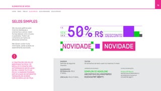SELOS SIMPLES
São recursos gráficos para
criarmos destaques e
orientarmos a leitura. Usam
formas básicas como círculos
e quadrados. Podem ser
compostos por textos de
diferentes tamanhos.
Não devem conter muita
informação, senão acabam se
assemelhando aos boxes.
ELEMENTOS DE APOIO
79
A CONSTRUÇÃO DOS SELOS
INDEPENDE DA PEÇA. OS
MÓDULOS E ESPAÇOS SÃO
DETERMINADOS NA RELAÇÃO
ENTRE O MAIOR TEXTO DA
PEÇA E A MARGEM PODENDO
SER APLICADO DE DIFERENTES
TAMANHOS,DE ACORDO
COM OS MÓDULOS DA PEÇA.
MARGEM
Definida da seguinte
maneira:
QUADRADOS/
RETÂNGULOS: PELO
2º NÍVEL.
CÍRCULOS: PELO 3º NÍVEL.
TEXTOS
Os tamanhos de texto usam os mesmos 3 níveis:
OUTRAS INFORMAÇÕES:NÚMEROS EM DESTAQUE:
LINHAS BOXES TABELAS SELOS SIMPLES SELOS DIRECIONAIS SELOS ESPECIAIS
 