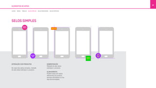 ELEMENTOS DE APOIO
81
INTERAÇÃO COM PRODUTOS
No caso dos selos simples, metade
do selo deve sobrepor o produto.
SOBREPOSIÇÃO
Metade do selo deve
sobrepor o produto.
ALINHAMENTO
Podem estar em lados
diferentes do produto,
sempre alinhados a uma
das extremidades.
LINHAS BOXES TABELAS SELOS SIMPLES SELOS DIRECIONAIS SELOS ESPECIAIS
SELOS SIMPLES
 