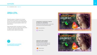 ADAPTAÇÕES
90
PDV INFORMAÇÕES LEGAIS ÁREA ÚTIL
ÁREA ÚTIL
Podemos ajustar a margem do conteúdo
afim que ele se comporte corretamente de
acordo com a área útil da peça. Dependendo
da proporção do ajuste podemos fazê-lo de
duas formas.
Esses ajustes podem acontecer por várias
razões: área mínima de segurança para refile
ou registro, área segura para cortes
diversos (vídeo), peças emolduradas.
AS ADAPTAÇÕES SÃO SEMPRE
PARA MARGENS MAIORES.
CONSTRUIR O CONTEÚDO A PARTIR
DA ÁREA ÚTIL DISPONÍVEL
Quando há uma área morta, ou de risco,
que deva ser discontada da peça.
ADEQUAR À ÁREA MÍNIMA
INDICADA PARA MARGEM
A área mínima de segurança for
muito próxima da proporção da
margem original da peça.
LOREM IPSUM.
DOLOR SIT.
ÁREA IND
ÁREA ÚTI
LOREM IPSUM.
DOLOR SIT.
ÁREA INDISPONÍVEL
ÁREA ÚTIL REAL
LOREM IPSUM.
DOLOR SIT.
MARGEM
ÁREA ÚTIL
LOREM IPSUM.
DOLOR SIT.
MARGEM MÍNIMA
ÁREA ÚTIL REAL
 