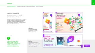 98
COBRAND
CARTELA DE LOGOMARCAS
A cartela de logomarcas é sempre
aplicada com um fundo branco.
Nas peças de publicidade ela tem o tamanho
fixo de 1 módulo. Em peças editoriais elas
irão variar a proporção de acordo com o
grid construído, mantendo a mesma lógica
de construção dos módulos.
ISOLADA
Virá sempre no canto
inferior direito, ou no canto
inferior esquerdo quando
não houver espaço.
TENDO A ALTURA COMO
REFERÊNCIA, TODAS AS
LOGOMARCAS CONTIDAS NA
CARTELA DEVEM SER
ALINHADAS PELO CENTRO.
LOREM SIT
IPSUM
ÉÇ AT HAS
QUIDAM.
LOREM IPSUM DOLOR SIT AMET, EA
APEIRIAN INTERESSET PRI, EA OMNIS
EIRMOD DICERET EUM, IN LIBRIS SUSCI.
At vero eos et accusamus et iusto odio
dignissimos ducimus qui blanditiis
praesentium voluptatum dolores.
LOREM IPSUM DOLOR
NO DISCERE
R$ /MÊS29
LIGUE 0800 721 2014
VÁ A UMA LOJA OU ACESSE OI.COM.BR
LOREM SIT
IPSUM DOLOR
HAS ID CIBO
QUIDAM.
LOREM IPSUM DOLOR SIT AMET, EA APEIRIAN
INTERESSET PRI, EA OMNIS EIRMOD DICERET.
At vero eos et accusamus et iusto odio
dignissimos ducimus qui blanditiis praesentium
voluptatum dolores.
LOREM IPSUM DOLOR SIT AMET EA:
R$
,90
/MÊS129
LIGUE 0800 721 2014
OU VÁ NA LOJA
Rua Magno Valente, 1238, Vale das Pedrinhas
Salvador, Bahia, 01304-001
OI.COM.BR
LOREM
DOLOR SIT
HAS CIO.
LIGUE 21 3456 2738
OU VÁ A UMA LOJA
NA TABELA
Virá acompanhando
o conteúdo no canto
inferior esquerdo.
1 MÓDULO
ASSINATURAS CONJUNTAS LOGOMARCA DE PARCEIROS CONTEÚDO DE TERCEIROS ADAPTAÇÃO DE PEÇAS
 