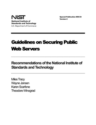 Special Publication 800-44
                             Version 2




Guidelines on Securing Public
Web Servers

Recommendations of the National Institute of
Standards and Technology


Miles Tracy
Wayne Jansen
Karen Scarfone
Theodore Winograd
 