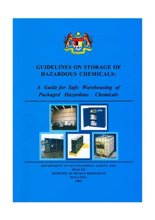 GUIDELINES ON STORAGE OF
HAZARDOUS CHEMICALS:
A Guide for Safe Warehousing of
Packaged Hazardous Chemicals

DEPARTMENT OF OCCUPATIONAL SAFETY AND
HEALTH
MINISTRY OF HUMAN RESOURCES
MALAYSIA
2005

 