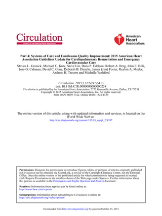 Andrew H. Travers and Michelle Welsford
Jose G. Cabanas, David C. Cone, Deborah B. Diercks, James (Jim) Foster, Reylon A. Meeks,
Steven L. Kronick, Michael C. Kurz, Steve Lin, Dana P. Edelson, Robert A. Berg, John E. Billi,
Cardiovascular Care
Association Guidelines Update for Cardiopulmonary Resuscitation and Emergency
Part 4: Systems of Care and Continuous Quality Improvement: 2015 American Heart
Print ISSN: 0009-7322. Online ISSN: 1524-4539
Copyright © 2015 American Heart Association, Inc. All rights reserved.
is published by the American Heart Association, 7272 Greenville Avenue, Dallas, TX 75231Circulation
doi: 10.1161/CIR.0000000000000258
2015;132:S397-S413Circulation.
http://circ.ahajournals.org/content/132/18_suppl_2/S397
World Wide Web at:
The online version of this article, along with updated information and services, is located on the
http://circ.ahajournals.org//subscriptions/
is online at:CirculationInformation about subscribing toSubscriptions:
http://www.lww.com/reprints
Information about reprints can be found online at:Reprints:
document.Permissions and Rights Question and Answerthis process is available in the
click Request Permissions in the middle column of the Web page under Services. Further information about
Office. Once the online version of the published article for which permission is being requested is located,
can be obtained via RightsLink, a service of the Copyright Clearance Center, not the EditorialCirculationin
Requests for permissions to reproduce figures, tables, or portions of articles originally publishedPermissions:
by guest on October 15, 2015http://circ.ahajournals.org/Downloaded from
 