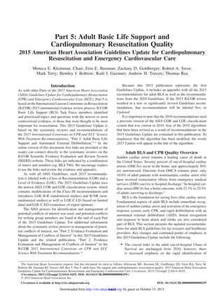 S414
Introduction
As with other Parts of the 2015 American Heart Association
(AHA) Guidelines Update for Cardiopulmonary Resuscitation
(CPR) and Emergency Cardiovascular Care (ECC), Part 5 is
based on the International Liaison Committee on Resuscitation
(ILCOR) 2015 international evidence review process. ILCOR
Basic Life Support (BLS) Task Force members identified
and prioritized topics and questions with the newest or most
controversial evidence, or those that were thought to be most
important for resuscitation. This 2015 Guidelines Update is
based on the systematic reviews and recommendations of
the 2015 International Consensus on CPR and ECC Science
With Treatment Recommendations, “Part 3: Adult Basic Life
Support and Automated External Defibrillation.”1,2
In the
online version of this document, live links are provided so the
reader can connect directly to the systematic reviews on the
ILCOR Scientific Evidence Evaluation and Review System
(SEERS) website. These links are indicated by a combination
of letters and numbers (eg, BLS 740). We encourage readers
to use the links and review the evidence and appendix.
As with all AHA Guidelines, each 2015 recommenda-
tion is labeled with a Class of Recommendation (COR) and a
Level of Evidence (LOE). The 2015 Guidelines Update uses
the newest AHA COR and LOE classification system, which
contains modifications of the Class III recommendation and
introduces LOE B-R (randomized studies) and B-NR (non-
randomized studies) as well as LOE C-LD (based on limited
data) and LOE C-EO (consensus of expert opinion).
The AHA process for identification and management of
potential conflicts of interest was used, and potential conflicts
for writing group members are listed at the end of each Part
of the 2015 Guidelines Update. For additional information
about the systematic review process or management of poten-
tial conflicts of interest, see “Part 2: Evidence Evaluation and
Management of Conflicts of Interest” in this 2015 Guidelines
Update and the related publication, “Part 2: Evidence
Evaluation and Management of Conflicts of Interest” in the
ILCOR 2015 International Consensus on CPR and ECC
Science With Treatment Recommendations.2a
Because this 2015 publication represents the first
Guidelines Update, it includes an appendix with all the 2015
recommendations for adult BLS as well as the recommenda-
tions from the 2010 Guidelines. If the 2015 ILCOR review
resulted in a new or significantly revised Guidelines recom-
mendation, that recommendation will be labeled New or
Updated.
It is important to note that the 2010 recommendations used
a previous version of the AHA COR and LOE classification
system that was current in 2010. Any of the 2010 algorithms
that have been revised as a result of recommendations in the
2015 Guidelines Update are contained in this publication. To
emphasize that the algorithm has been modified, the words
2015 Update will appear in the title of the algorithm.
Adult BLS and CPR Quality Overview
Sudden cardiac arrest remains a leading cause of death in
the United States. Seventy percent of out-of-hospital cardiac
arrests (OHCAs) occur in the home, and approximately 50%
are unwitnessed. Outcome from OHCA remains poor: only
10.8% of adult patients with nontraumatic cardiac arrest who
have received resuscitative efforts from emergency medical
services (EMS) survive to hospital discharge.3
In-hospital car-
diac arrest (IHCA) has a better outcome, with 22.3% to 25.5%
of adults surviving to discharge.4
BLS is the foundation for saving lives after cardiac arrest.
Fundamental aspects of adult BLS include immediate recog-
nition of sudden cardiac arrest and activation of the emergency
response system, early CPR, and rapid defibrillation with an
automated external defibrillator (AED). Initial recognition
and response to heart attack and stroke are also considered
part of BLS. This section presents the updated recommenda-
tions for adult BLS guidelines for lay rescuers and healthcare
providers. Key changes and continued points of emphasis in
this 2015 Guidelines Update include the following:
•	 The crucial links in the adult out-of-hospital Chain of
Survival are unchanged from 2010; however, there
is increased emphasis on the rapid identification of
(Circulation. 2015;132[suppl 2]:S414–S435. DOI: 10.1161/CIR.0000000000000259.)
© 2015 American Heart Association, Inc.
Circulation is available at http://circ.ahajournals.org DOI: 10.1161/CIR.0000000000000259
The American Heart Association requests that this document be cited as follows: Kleinman ME, Brennan EE, Goldberger ZD, Swor RA, Terry M,
Bobrow BJ, Gazmuri RJ, Travers AH, Rea T. Part 5: adult basic life support and cardiopulmonary resuscitation quality: 2015 American Heart Association
Guidelines Update for Cardiopulmonary Resuscitation and Emergency Cardiovascular Care. Circulation. 2015;132(suppl 2):S414–S435.
for Cardiopulmonary Resuscitation and Emergency
Cardiovascular Care
Part 5: Adult Basic Life Support and
Cardiopulmonary Resuscitation Quality
2015 American Heart Association Guidelines Update for Cardiopulmonary
Resuscitation and Emergency Cardiovascular Care
Monica E. Kleinman, Chair; Erin E. Brennan; Zachary D. Goldberger; Robert A. Swor;
Mark Terry; Bentley J. Bobrow; Raúl J. Gazmuri; Andrew H. Travers; Thomas Rea
by guest on October 15, 2015http://circ.ahajournals.org/Downloaded from
 