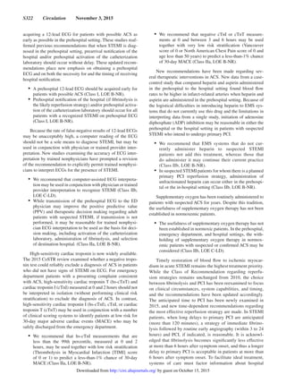 S322  Circulation  November 3, 2015
acquiring a 12-lead ECG for patients with possible ACS as
early as possible in the prehospital setting. These studies reaf-
firmed previous recommendations that when STEMI is diag-
nosed in the prehospital setting, prearrival notification of the
hospital and/or prehospital activation of the catheterization
laboratory should occur without delay. These updated recom-
mendations place new emphasis on obtaining a prehospital
ECG and on both the necessity for and the timing of receiving
hospital notification.
•	 A prehospital 12-lead ECG should be acquired early for
patients with possible ACS (Class I, LOE B-NR).
•	 Prehospital notification of the hospital (if fibrinolysis is
the likely reperfusion strategy) and/or prehospital activa-
tion of the catheterization laboratory should occur for all
patients with a recognized STEMI on prehospital ECG
(Class I, LOE B-NR).
Because the rate of false-negative results of 12-lead ECGs
may be unacceptably high, a computer reading of the ECG
should not be a sole means to diagnose STEMI, but may be
used in conjunction with physician or trained provider inter-
pretation. New studies examining the accuracy of ECG inter-
pretation by trained nonphysicians have prompted a revision
of the recommendation to explicitly permit trained nonphysi-
cians to interpret ECGs for the presence of STEMI.
•	 We recommend that computer-assisted ECG interpreta-
tion may be used in conjunction with physician or trained
provider interpretation to recognize STEMI (Class IIb,
LOE C-LD).
•	 While transmission of the prehospital ECG to the ED
physician may improve the positive predictive value
(PPV) and therapeutic decision making regarding adult
patients with suspected STEMI, if transmission is not
performed, it may be reasonable for trained nonphysi-
cian ECG interpretation to be used as the basis for deci-
sion making, including activation of the catheterization
laboratory, administration of fibrinolysis, and selection
of destination hospital. (Class IIa, LOE B-NR).
High-sensitivity cardiac troponin is now widely available.
The 2015 CoSTR review examined whether a negative tropo-
nin test could reliably exclude a diagnosis of ACS in patients
who did not have signs of STEMI on ECG. For emergency
department patients with a presenting complaint consistent
with ACS, high-sensitivity cardiac troponin T (hs-cTnT) and
cardiac troponin I (cTnI) measured at 0 and 2 hours should not
be interpreted in isolation (without performing clinical risk
stratification) to exclude the diagnosis of ACS. In contrast,
high-sensitivity cardiac troponin I (hs-cTnI), cTnI, or cardiac
troponin T (cTnT) may be used in conjunction with a number
of clinical scoring systems to identify patients at low risk for
30-day major adverse cardiac events (MACE) who may be
safely discharged from the emergency department.
•	 We recommend that hs-cTnI measurements that are
less than the 99th percentile, measured at 0 and 2
hours, may be used together with low risk stratification
(Thrombolysis in Myocardial Infarction [TIMI] score
of 0 or 1) to predict a less-than-1% chance of 30-day
MACE (Class IIa, LOE B-NR).
•	 We recommend that negative cTnI or cTnT measure-
ments at 0 and between 3 and 6 hours may be used
together with very low risk stratification (Vancouver
score of 0 or North American Chest Pain score of 0 and
age less than 50 years) to predict a less-than-1% chance
of 30-day MACE (Class IIa, LOE B-NR).
New recommendations have been made regarding sev-
eral therapeutic interventions in ACS. New data from a case-
control study that compared heparin and aspirin administered
in the prehospital to the hospital setting found blood flow
rates to be higher in infarct-related arteries when heparin and
aspirin are administered in the prehospital setting. Because of
the logistical difficulties in introducing heparin to EMS sys-
tems that do not currently use this drug and the limitations in
interpreting data from a single study, initiation of adenosine
diphosphate (ADP) inhibition may be reasonable in either the
prehospital or the hospital setting in patients with suspected
STEMI who intend to undergo primary PCI.
•	 We recommend that EMS systems that do not cur-
rently administer heparin to suspected STEMI
patients not add this treatment, whereas those that
do administer it may continue their current practice
(Class IIb, LOE B-NR).
•	 In suspected STEMI patients for whom there is a planned
primary PCI reperfusion strategy, administration of
unfractionated heparin can occur either in the prehospi-
tal or the in-hospital setting (Class IIb, LOE B-NR).
Supplementary oxygen has been routinely administered to
patients with suspected ACS for years. Despite this tradition,
the usefulness of supplementary oxygen therapy has not been
established in normoxemic patients.
•	 The usefulness of supplementary oxygen therapy has not
been established in normoxic patients. In the prehospital,
emergency department, and hospital settings, the with-
holding of supplementary oxygen therapy in normox-
emic patients with suspected or confirmed ACS may be
considered (Class IIb, LOE C-LD).
Timely restoration of blood flow to ischemic myocar-
dium in acute STEMI remains the highest treatment priority.
While the Class of Recommendation regarding reperfu-
sion strategies remains unchanged from 2010, the choice
between fibrinolysis and PCI has been reexamined to focus
on clinical circumstances, system capabilities, and timing,
and the recommendations have been updated accordingly.
The anticipated time to PCI has been newly examined in
2015, and new time-dependent recommendations regarding
the most effective reperfusion strategy are made. In STEMI
patients, when long delays to primary PCI are anticipated
(more than 120 minutes), a strategy of immediate fibrino-
lysis followed by routine early angiography (within 3 to 24
hours) and PCI, if indicated, is reasonable. It is acknowl-
edged that fibrinolysis becomes significantly less effective
at more than 6 hours after symptom onset, and thus a longer
delay to primary PCI is acceptable in patients at more than
6 hours after symptom onset. To facilitate ideal treatment,
systems of care must factor information about hospital
by guest on October 15, 2015http://circ.ahajournals.org/Downloaded from
 