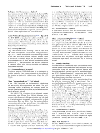 Kleinman et al   Part 5: Adult BLS and CPR   S419
Technique: Chest Compressions—Updated
Chest compressions are the key component of effective CPR.
Characteristics of chest compressions include their depth, rate,
and degree of recoil. The quality of CPR can also be charac-
terized by the frequency and duration of interruptions in chest
compressions—when such interruptions are minimized, the chest
compression fraction (percent of total resuscitation time that
compressions are performed) is higher. Finally, with high-quality
CPR, the rescuer avoids excessive ventilation. These CPR perfor-
mance elements affect intrathoracic pressure, coronary perfusion
pressure, cardiac output, and, in turn, clinical outcomes.
Hand Position During CompressionsBLS 357
—Updated
The 2015 ILCOR systematic review addressed whether hand
position placement for chest compressions affected resusci-
tation outcomes. Different rescuer hand positions alter the
mechanics of chest compressions and may, in turn, influence
their quality and effectiveness.
2015 Summary of Evidence
Only a few human studies involving a total of fewer than
100 cardiac arrest patients have evaluated hand position dur-
ing CPR.52–54
These investigations assessed hand placement
on the lower third of the sternum compared with the center
of the chest in a crossover design, and they measured physi-
ologic endpoints, such as blood pressure and end-tidal carbon
dioxide (ETCO2
). The studies have not provided conclusive
or consistent results about the effects of hand placement on
resuscitation outcomes.
2015 Recommendation—Unchanged
Consistent with the 2010 Guidelines, it is reasonable to
position hands for chest compressions on the lower half of
the sternum in adults with cardiac arrest (Class IIa, LOE
C-LD).
Chest Compression RateBLS 343
—Updated
In the 2010 Guidelines, the recommended compression
rate was at least 100 compressions per minute. The 2015
Guidelines Update incorporates new evidence about the
potential for an upper threshold of rate beyond which outcome
may be adversely affected.
The 2015 ILCOR systematic review addressed whether
compression rates different from 100/min influence physi-
ologic or clinical outcomes. Chest compression rate is defined
as the actual rate used during each continuous period of chest
compressions. This rate differs from the number of chest
compressions delivered per unit of time, which takes into
account any interruptions in chest compressions.
2015 Summary of Evidence
Evidence involving compression rate is derived from obser-
vational human studies that evaluate the relationship between
compression rate and outcomes including survival to hos-
pital discharge, return of spontaneous circulation (ROSC),
and various physiologic measures, such as blood pressure
and end-tidal CO2
. These investigations suggest that there
may be an optimal zone for the rate of manual chest com-
pressions—between 100/min and 120/min—that on average
is associated with improved survival.55,56
Importantly, there
is an interdependent relationship between compression rate
and compression depth during manual chest compressions:
as rate increases to greater than 120/min, depth decreases in
a dose-dependent manner.55
For example, the proportion of
compressions less than 38 mm (less than 3.8 cm or 1.5 inches)
was about 35% for a compression rate of 100 to 119/min but
increased to 50% for a compression rate of 120 to 139/min
and 70% for a compression rate of greater than 140/min.
2015 Recommendation—Updated
In adult victims of cardiac arrest, it is reasonable for rescuers
to perform chest compressions at a rate of 100/min to 120/min
(Class IIa, LOE C-LD).
Chest Compression DepthBLS 366
—Updated
The 2015 ILCOR systematic review addressed whether a
chest compression depth different from 2 inches (5 cm) influ-
ences physiologic or clinical outcomes. The depth of chest
compression can affect the relative increase in intrathoracic
pressure and, in turn, influence forward blood flow from the
heart and great vessels to the systemic circulation. In the 2010
Guidelines, the recommended compression depth was at least
2 inches (5 cm). The 2015 Guidelines Update incorporates
new evidence about the potential for an upper threshold of
compression depth beyond which outcomes may be adversely
affected.
2015 Summary of Evidence
Evidence involving compression depth is derived from obser-
vational human studies that evaluate the relationship between
compression depth and outcomes including survival with
favorable neurologic outcome, survival to hospital discharge,
and ROSC. Studies often classify compression depth differ-
ently, using distinct categories of depth or using an average
depth for a given portion of the resuscitation.
Even with this heterogeneity, there is consistent evidence
that achieving compression depth of approximately 5 cm is
associated with greater likelihood of favorable outcomes com-
pared with shallower compressions.57–65
In the largest study
to date (n=9136), the optimal compression depth with regard
to survival occurred within the range of 41 to 55 mm (4.1 to
5.5 cm, or 1.61 to 2.2 inches).60
Less evidence is available
about whether there is an upper threshold beyond which com-
pressions may be too deep. During manual CPR, injuries are
more common when compression depth is greater than 6 cm
(2.4 inches) than when it is between 5 and 6 cm (2 and 2.4
inches).66
Importantly, chest compressions performed by pro-
fessional rescuers are more likely to be too shallow (ie, less
than 40 mm [4 cm] or 1.6 inches) and less likely to exceed
55 mm (5.5 cm or 2.2 inches).60
2015 Recommendation—Updated
During manual CPR, rescuers should perform chest compres-
sions to a depth of at least 2 inches or 5 cm for an average
adult, while avoiding excessive chest compression depths
(greater than 2.4 inches or 6 cm) (Class I, LOE C-LD).
Chest Wall RecoilBLS 367
The 2015 ILCOR systematic reviews addressed whether full
chest wall recoil compared with incomplete recoil influenced
by guest on October 15, 2015http://circ.ahajournals.org/Downloaded from
 