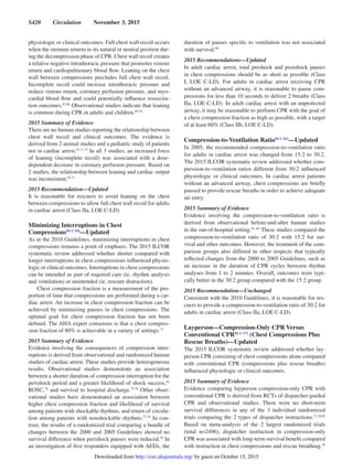 S420  Circulation  November 3, 2015
physiologic or clinical outcomes. Full chest wall recoil occurs
when the sternum returns to its natural or neutral position dur-
ing the decompression phase of CPR. Chest wall recoil creates
a relative negative intrathoracic pressure that promotes venous
return and cardiopulmonary blood flow. Leaning on the chest
wall between compressions precludes full chest wall recoil.
Incomplete recoil could increase intrathoracic pressure and
reduce venous return, coronary perfusion pressure, and myo-
cardial blood flow and could potentially influence resuscita-
tion outcomes.67,68
Observational studies indicate that leaning
is common during CPR in adults and children.69,70
2015 Summary of Evidence
There are no human studies reporting the relationship between
chest wall recoil and clinical outcomes. The evidence is
derived from 2 animal studies and a pediatric study of patients
not in cardiac arrest.67,71,72
In all 3 studies, an increased force
of leaning (incomplete recoil) was associated with a dose-
dependent decrease in coronary perfusion pressure. Based on
2 studies, the relationship between leaning and cardiac output
was inconsistent.67,71
2015 Recommendation—Updated
It is reasonable for rescuers to avoid leaning on the chest
between compressions to allow full chest wall recoil for adults
in cardiac arrest (Class IIa, LOE C-LD).
Minimizing Interruptions in Chest
CompressionsBLS 358
—Updated
As in the 2010 Guidelines, minimizing interruptions in chest
compressions remains a point of emphasis. The 2015 ILCOR
systematic review addressed whether shorter compared with
longer interruptions in chest compressions influenced physio-
logic or clinical outcomes. Interruptions in chest compressions
can be intended as part of required care (ie, rhythm analysis
and ventilation) or unintended (ie, rescuer distraction).
Chest compression fraction is a measurement of the pro-
portion of time that compressions are performed during a car-
diac arrest. An increase in chest compression fraction can be
achieved by minimizing pauses in chest compressions. The
optimal goal for chest compression fraction has not been
defined. The AHA expert consensus is that a chest compres-
sion fraction of 80% is achievable in a variety of settings.73
2015 Summary of Evidence
Evidence involving the consequences of compression inter-
ruptions is derived from observational and randomized human
studies of cardiac arrest. These studies provide heterogeneous
results. Observational studies demonstrate an association
between a shorter duration of compression interruption for the
perishock period and a greater likelihood of shock success,62
ROSC,74
and survival to hospital discharge.75,76
Other obser-
vational studies have demonstrated an association between
higher chest compression fraction and likelihood of survival
among patients with shockable rhythms, and return of circula-
tion among patients with nonshockable rhythms.77,78
In con-
trast, the results of a randomized trial comparing a bundle of
changes between the 2000 and 2005 Guidelines showed no
survival difference when perishock pauses were reduced.79
In
an investigation of first responders equipped with AEDs, the
duration of pauses specific to ventilation was not associated
with survival.80
2015 Recommendations—Updated
In adult cardiac arrest, total preshock and postshock pauses
in chest compressions should be as short as possible (Class
I, LOE C-LD). For adults in cardiac arrest receiving CPR
without an advanced airway, it is reasonable to pause com-
pressions for less than 10 seconds to deliver 2 breaths (Class
IIa, LOE C-LD). In adult cardiac arrest with an unprotected
airway, it may be reasonable to perform CPR with the goal of
a chest compression fraction as high as possible, with a target
of at least 60% (Class IIb, LOE C-LD).
Compression-to-Ventilation RatioBLS 362
—Updated
In 2005, the recommended compression-to-ventilation ratio
for adults in cardiac arrest was changed from 15:2 to 30:2.
The 2015 ILCOR systematic review addressed whether com-
pression-to-ventilation ratios different from 30:2 influenced
physiologic or clinical outcomes. In cardiac arrest patients
without an advanced airway, chest compressions are briefly
paused to provide rescue breaths in order to achieve adequate
air entry.
2015 Summary of Evidence
Evidence involving the compression-to-ventilation ratio is
derived from observational before-and-after human studies
in the out-of-hospital setting.81–84
These studies compared the
compression-to-ventilation ratio of 30:2 with 15:2 for sur-
vival and other outcomes. However, the treatment of the com-
parison groups also differed in other respects that typically
reflected changes from the 2000 to 2005 Guidelines, such as
an increase in the duration of CPR cycles between rhythm
analyses from 1 to 2 minutes. Overall, outcomes were typi-
cally better in the 30:2 group compared with the 15:2 group.
2015 Recommendation—Unchanged
Consistent with the 2010 Guidelines, it is reasonable for res-
cuers to provide a compression-to-ventilation ratio of 30:2 for
adults in cardiac arrest (Class IIa, LOE C-LD).
Layperson—Compression-Only CPR Versus
Conventional CPRBLS 372
(Chest Compressions Plus
Rescue Breaths)—Updated
The 2015 ILCOR systematic review addressed whether lay-
person CPR consisting of chest compressions alone compared
with conventional CPR (compressions plus rescue breaths)
influenced physiologic or clinical outcomes.
2015 Summary of Evidence
Evidence comparing layperson compression-only CPR with
conventional CPR is derived from RCTs of dispatcher-guided
CPR and observational studies. There were no short-term
survival differences in any of the 3 individual randomized
trials comparing the 2 types of dispatcher instructions.27,29,85
Based on meta-analysis of the 2 largest randomized trials
(total n=2496), dispatcher instruction in compression-only
CPR was associated with long-term survival benefit compared
with instruction in chest compressions and rescue breathing.34
by guest on October 15, 2015http://circ.ahajournals.org/Downloaded from
 