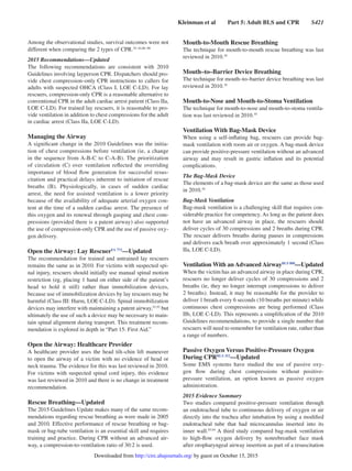 Kleinman et al   Part 5: Adult BLS and CPR   S421
Among the observational studies, survival outcomes were not
different when comparing the 2 types of CPR.35–42,86–90
2015 Recommendations—Updated
The following recommendations are consistent with 2010
Guidelines involving layperson CPR. Dispatchers should pro-
vide chest compression–only CPR instructions to callers for
adults with suspected OHCA (Class I, LOE C-LD). For lay
rescuers, compression-only CPR is a reasonable alternative to
conventional CPR in the adult cardiac arrest patient (Class IIa,
LOE C-LD). For trained lay rescuers, it is reasonable to pro-
vide ventilation in addition to chest compressions for the adult
in cardiac arrest (Class IIa, LOE C-LD).
Managing the Airway
A significant change in the 2010 Guidelines was the initia-
tion of chest compressions before ventilation (ie, a change
in the sequence from A-B-C to C-A-B). The prioritization
of circulation (C) over ventilation reflected the overriding
importance of blood flow generation for successful resus-
citation and practical delays inherent to initiation of rescue
breaths (B). Physiologically, in cases of sudden cardiac
arrest, the need for assisted ventilation is a lower priority
because of the availability of adequate arterial oxygen con-
tent at the time of a sudden cardiac arrest. The presence of
this oxygen and its renewal through gasping and chest com-
pressions (provided there is a patent airway) also supported
the use of compression-only CPR and the use of passive oxy-
gen delivery.
Open the Airway: Lay RescuerFA 772
—Updated
The recommendation for trained and untrained lay rescuers
remains the same as in 2010. For victims with suspected spi-
nal injury, rescuers should initially use manual spinal motion
restriction (eg, placing 1 hand on either side of the patient’s
head to hold it still) rather than immobilization devices,
because use of immobilization devices by lay rescuers may be
harmful (Class III: Harm, LOE C-LD). Spinal immobilization
devices may interfere with maintaining a patent airway,91,92
but
ultimately the use of such a device may be necessary to main-
tain spinal alignment during transport. This treatment recom-
mendation is explored in depth in “Part 15: First Aid.”
Open the Airway: Healthcare Provider
A healthcare provider uses the head tilt–chin lift maneuver
to open the airway of a victim with no evidence of head or
neck trauma. The evidence for this was last reviewed in 2010.
For victims with suspected spinal cord injury, this evidence
was last reviewed in 2010 and there is no change in treatment
recommendation.
Rescue Breathing—Updated
The 2015 Guidelines Update makes many of the same recom-
mendations regarding rescue breathing as were made in 2005
and 2010. Effective performance of rescue breathing or bag-
mask or bag-tube ventilation is an essential skill and requires
training and practice. During CPR without an advanced air-
way, a compression-to-ventilation ratio of 30:2 is used.
Mouth-to-Mouth Rescue Breathing
The technique for mouth-to-mouth rescue breathing was last
reviewed in 2010.10
Mouth–to–Barrier Device Breathing
The technique for mouth–to–barrier device breathing was last
reviewed in 2010.10
Mouth-to-Nose and Mouth-to-Stoma Ventilation
The technique for mouth-to-nose and mouth-to-stoma ventila-
tion was last reviewed in 2010.10
Ventilation With Bag-Mask Device
When using a self-inflating bag, rescuers can provide bag-
mask ventilation with room air or oxygen. A bag-mask device
can provide positive-pressure ventilation without an advanced
airway and may result in gastric inflation and its potential
complications.
The Bag-Mask Device
The elements of a bag-mask device are the same as those used
in 2010.10
Bag-Mask Ventilation
Bag-mask ventilation is a challenging skill that requires con-
siderable practice for competency. As long as the patient does
not have an advanced airway in place, the rescuers should
deliver cycles of 30 compressions and 2 breaths during CPR.
The rescuer delivers breaths during pauses in compressions
and delivers each breath over approximately 1 second (Class
IIa, LOE C-LD).
Ventilation With an Advanced AirwayBLS 808
—Updated
When the victim has an advanced airway in place during CPR,
rescuers no longer deliver cycles of 30 compressions and 2
breaths (ie, they no longer interrupt compressions to deliver
2 breaths). Instead, it may be reasonable for the provider to
deliver 1 breath every 6 seconds (10 breaths per minute) while
continuous chest compressions are being performed (Class
IIb, LOE C-LD). This represents a simplification of the 2010
Guidelines recommendations, to provide a single number that
rescuers will need to remember for ventilation rate, rather than
a range of numbers.
Passive Oxygen Versus Positive-Pressure Oxygen
During CPRBLS 352
—Updated
Some EMS systems have studied the use of passive oxy-
gen flow during chest compressions without positive-
pressure ventilation, an option known as passive oxygen
administration.
2015 Evidence Summary
Two studies compared positive-pressure ventilation through
an endotracheal tube to continuous delivery of oxygen or air
directly into the trachea after intubation by using a modified
endotracheal tube that had microcannulas inserted into its
inner wall.93,94
A third study compared bag-mask ventilation
to high-flow oxygen delivery by nonrebreather face mask
after oropharyngeal airway insertion as part of a resuscitation
by guest on October 15, 2015http://circ.ahajournals.org/Downloaded from
 