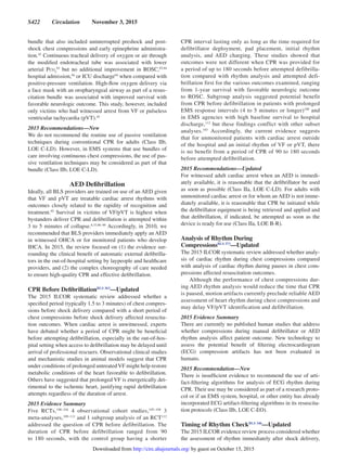 S422  Circulation  November 3, 2015
bundle that also included uninterrupted preshock and post-
shock chest compressions and early epinephrine administra-
tion.45
Continuous tracheal delivery of oxygen or air through
the modified endotracheal tube was associated with lower
arterial Pco2
93
but no additional improvement in ROSC,93,94
hospital admission,94
or ICU discharge94
when compared with
positive-pressure ventilation. High-flow oxygen delivery via
a face mask with an oropharyngeal airway as part of a resus-
citation bundle was associated with improved survival with
favorable neurologic outcome. This study, however, included
only victims who had witnessed arrest from VF or pulseless
ventricular tachycardia (pVT).45
2015 Recommendations—New
We do not recommend the routine use of passive ventilation
techniques during conventional CPR for adults (Class IIb,
LOE C-LD). However, in EMS systems that use bundles of
care involving continuous chest compressions, the use of pas-
sive ventilation techniques may be considered as part of that
bundle (Class IIb, LOE C-LD).
AED Defibrillation
Ideally, all BLS providers are trained on use of an AED given
that VF and pVT are treatable cardiac arrest rhythms with
outcomes closely related to the rapidity of recognition and
treatment.95
Survival in victims of VF/pVT is highest when
bystanders deliver CPR and defibrillation is attempted within
3 to 5 minutes of collapse.8,33,96–99
Accordingly, in 2010, we
recommended that BLS providers immediately apply an AED
in witnessed OHCA or for monitored patients who develop
IHCA. In 2015, the review focused on (1) the evidence sur-
rounding the clinical benefit of automatic external defibrilla-
tors in the out-of-hospital setting by laypeople and healthcare
providers, and (2) the complex choreography of care needed
to ensure high-quality CPR and effective defibrillation.
CPR Before DefibrillationBLS 363
—Updated
The 2015 ILCOR systematic review addressed whether a
specified period (typically 1.5 to 3 minutes) of chest compres-
sions before shock delivery compared with a short period of
chest compressions before shock delivery affected resuscita-
tion outcomes. When cardiac arrest is unwitnessed, experts
have debated whether a period of CPR might be beneficial
before attempting defibrillation, especially in the out-of-hos-
pital setting when access to defibrillation may be delayed until
arrival of professional rescuers. Observational clinical studies
and mechanistic studies in animal models suggest that CPR
under conditions of prolonged untreatedVF might help restore
metabolic conditions of the heart favorable to defibrillation.
Others have suggested that prolonged VF is energetically det-
rimental to the ischemic heart, justifying rapid defibrillation
attempts regardless of the duration of arrest.
2015 Evidence Summary
Five RCTs,100–104
4 observational cohort studies,105–108
3
meta-analyses,109–111
and 1 subgroup analysis of an RCT112
addressed the question of CPR before defibrillation. The
duration of CPR before defibrillation ranged from 90
to 180 seconds, with the control group having a shorter
CPR interval lasting only as long as the time required for
defibrillator deployment, pad placement, initial rhythm
analysis, and AED charging. These studies showed that
outcomes were not different when CPR was provided for
a period of up to 180 seconds before attempted defibrilla-
tion compared with rhythm analysis and attempted defi-
brillation first for the various outcomes examined, ranging
from 1-year survival with favorable neurologic outcome
to ROSC. Subgroup analysis suggested potential benefit
from CPR before defibrillation in patients with prolonged
EMS response intervals (4 to 5 minutes or longer)100
and
in EMS agencies with high baseline survival to hospital
discharge,112
but these findings conflict with other subset
analyses.103
Accordingly, the current evidence suggests
that for unmonitored patients with cardiac arrest outside
of the hospital and an initial rhythm of VF or pVT, there
is no benefit from a period of CPR of 90 to 180 seconds
before attempted defibrillation.
2015 Recommendations—Updated
For witnessed adult cardiac arrest when an AED is immedi-
ately available, it is reasonable that the defibrillator be used
as soon as possible (Class IIa, LOE C-LD). For adults with
unmonitored cardiac arrest or for whom an AED is not imme-
diately available, it is reasonable that CPR be initiated while
the defibrillator equipment is being retrieved and applied and
that defibrillation, if indicated, be attempted as soon as the
device is ready for use (Class IIa, LOE B-R).
Analysis of Rhythm During
CompressionsBLS 373
—Updated
The 2015 ILCOR systematic review addressed whether analy-
sis of cardiac rhythm during chest compressions compared
with analysis of cardiac rhythm during pauses in chest com-
pressions affected resuscitation outcomes.
Although the performance of chest compressions dur-
ing AED rhythm analysis would reduce the time that CPR
is paused, motion artifacts currently preclude reliable AED
assessment of heart rhythm during chest compressions and
may delay VF/pVT identification and defibrillation.
2015 Evidence Summary
There are currently no published human studies that address
whether compressions during manual defibrillator or AED
rhythm analysis affect patient outcome. New technology to
assess the potential benefit of filtering electrocardiogram
(ECG) compression artifacts has not been evaluated in
humans.
2015 Recommendation—New
There is insufficient evidence to recommend the use of arti-
fact-filtering algorithms for analysis of ECG rhythm during
CPR. Their use may be considered as part of a research proto-
col or if an EMS system, hospital, or other entity has already
incorporated ECG artifact-filtering algorithms in its resuscita-
tion protocols (Class IIb, LOE C-EO).
Timing of Rhythm CheckBLS 346
—Updated
The 2015 ILCOR evidence review process considered whether
the assessment of rhythm immediately after shock delivery,
by guest on October 15, 2015http://circ.ahajournals.org/Downloaded from
 
