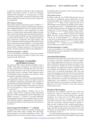 Kleinman et al   Part 5: Adult BLS and CPR   S423
as opposed to immediate resumption of chest compressions,
affected resuscitation outcomes. In 2010, the Guidelines
emphasized the importance of avoiding pauses in cardiac
compressions during CPR. Assessment of rhythm after shock
delivery lengthens the period of time that chest compressions
are not delivered.
2015 Evidence Summary
Three before-and-after observational studies of OHCA44,47,113
evaluated the impact of omitting a rhythm check immediately
after attempted defibrillation as part of a bundle of interven-
tions to minimize pauses in chest compressions (eg, elimi-
nation of 3 stacked shocks and postshock rhythm and pulse
checks). The observational studies documented improved sur-
vival with favorable neurologic outcome at hospital discharge
associated with the bundle of care, including resumption of
chest compressions immediately after shock delivery. One
RCT79
comparing immediate postshock CPR to rhythm checks
failed to demonstrate improved ROSC or survival to hospital
admission or discharge. One small, low-quality RCT evalu-
ated the ability to identify recurrence of VF and showed no
benefit to checking rhythm immediately after defibrillation.114
2015 Recommendation—Updated
It may be reasonable to immediately resume chest compres-
sions after shock delivery for adults in cardiac arrest in any
setting (Class IIb, LOE C-LD).
CPR Quality, Accountability,
and Healthcare Systems
The quality of CPR in both in-hospital and OHCA events is
variable. CPR quality encompasses the traditional metrics
of chest compression rate and depth and chest recoil, but it
also includes parameters such as chest compression fraction
and avoiding excessive ventilation. Other important aspects
of CPR quality include resuscitation team dynamics, system
performance, and quality monitoring.
Today, despite clear evidence that providing high-quality
CPR significantly improves cardiac resuscitation outcomes,
few healthcare organizations consistently apply strategies of
systematically monitoring CPR quality.115
As a consequence,
there is an unacceptable disparity in the quality of resuscita-
tion care and outcomes, as well an enormous opportunity to
save more lives.59
Like other urgent healthcare conditions, the use of a
relatively simple, iterative continuous quality improvement
approach to CPR can dramatically improve CPR quality and
optimize outcomes.116–118
Similar to successful approaches
toward mitigating medical errors, programs aimed at system-
wide CPR data collection, implementation of best practices,
and continuous feedback on performance have been shown to
be effective.73
Chest Compression FeedbackBLS 361
—Updated
Technology allows for real-time monitoring, recording, and
feedback about CPR quality, including both physiologic
patient parameters and rescuer performance metrics. This
important data can be used in real time during resuscitation,
for debriefing after resuscitation, and for system-wide quality
improvement programs.73
2015 Evidence Review
In studies to date, the use of CPR feedback devices has not
been shown to significantly improve performance of chest
compression depth, chest compression fraction, and ventila-
tion rate.58,61,65,119–121
There is some evidence that the use of
CPR feedback may be effective in modifying chest compres-
sion rates that are too fast.61,120
Additionally, there is evidence
that CPR feedback decreases the leaning force during chest
compressions.70
For the outcome of ROSC, there is conflict-
ing evidence,61,65,119,120,122–124
with the majority of studies show-
ing no difference in the number of patients that achieved
ROSC and only 2 studies showing an increase in ROSC
with the use of CPR feedback.58,65,121,124
However, studies
to date have not demonstrated a significant improvement in
favorable neurologic outcome58,120,121,124
or survival to hospi-
tal ­discharge58,61,119–121,124
related to the use of CPR feedback
devices during actual cardiac arrest events.
2015 Recommendation—Updated
It may be reasonable to use audiovisual feedback devices
during CPR for real-time optimization of CPR performance
(Class IIb, LOE B-R).
Team-Based Resuscitation
Resuscitation from cardiac arrest most often involves a team
of caregivers, with team composition and level of experi-
ence varying depending on location (in- versus out-of-hos-
pital), setting (field, emergency department, hospital ward),
and circumstances. Despite the varied environments and
team members, a designated team leader is needed to direct
and coordinate all components of the resuscitation with a
central focus on delivering high-quality CPR. The team
leader choreographs team activities with an aim to minimize
interruptions in CPR and, through the use of real-time feed-
back, ensures delivery of adequate compression rate and
depth, minimization of leaning, and interruptions in chest
compressions, and avoidance of excessive ventilation.73
More information on team training is available in “Part 14:
Education” and “Part 4: Systems of Care and Continuous
Quality Improvement.”
Duration of Resuscitation
Investigators have published relatively few studies that
examine the impact of resuscitation duration on clini-
cal outcomes, and most of these studies have important
limitations. In an older series of 313 IHCA patients, the
percentage who survived to discharge was 45% when
resuscitation lasted less than 5 minutes and less than 5%
when the resuscitation extended beyond 20 minutes.125
More recently, an analysis from a single-hospital registry
in Taiwan suggested that the rate of achieving ROSC was
higher than 90% among patients resuscitated for less than
10 minutes but approximately 50% for those resuscitated
for 30 minutes or more.126
Two observational cohort studies of patients with in-hos-
pital arrests from the Get With The Guidelines®
-Resuscitation
by guest on October 15, 2015http://circ.ahajournals.org/Downloaded from
 