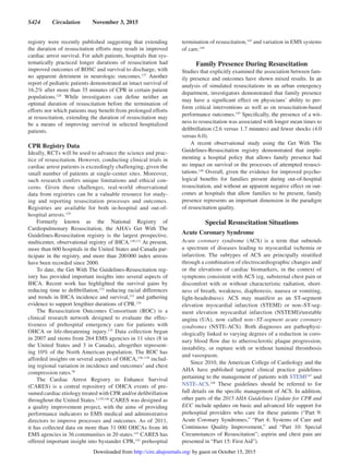 S424  Circulation  November 3, 2015
registry were recently published suggesting that extending
the duration of resuscitation efforts may result in improved
cardiac arrest survival. For adult patients, hospitals that sys-
tematically practiced longer durations of resuscitation had
improved outcomes of ROSC and survival to discharge, with
no apparent detriment in neurologic outcomes.127
Another
report of pediatric patients demonstrated an intact survival of
16.2% after more than 35 minutes of CPR in certain patient
populations.128
While investigators can define neither an
optimal duration of resuscitation before the termination of
efforts nor which patients may benefit from prolonged efforts
at resuscitation, extending the duration of resuscitation may
be a means of improving survival in selected hospitalized
patients.
CPR Registry Data
Ideally, RCTs will be used to advance the science and prac-
tice of resuscitation. However, conducting clinical trials in
cardiac arrest patients is exceedingly challenging, given the
small number of patients at single-center sites. Moreover,
such research confers unique limitations and ethical con-
cerns. Given these challenges, real-world observational
data from registries can be a valuable resource for study-
ing and reporting resuscitation processes and outcomes.
Registries are available for both in-hospital and out-of-
hospital arrests.129
Formerly known as the National Registry of
Cardiopulmonary Resuscitation, the AHA’s Get With The
Guidelines-Resuscitation registry is the largest prospective,
multicenter, observational registry of IHCA.130,131
At present,
more than 600 hospitals in the United States and Canada par-
ticipate in the registry, and more than 200 000 index arrests
have been recorded since 2000.
To date, the Get With The Guidelines-Resuscitation reg-
istry has provided important insights into several aspects of
IHCA. Recent work has highlighted the survival gains by
reducing time to defibrillation,132
reducing racial differences
and trends in IHCA incidence and survival,133
and gathering
evidence to support lengthier durations of CPR.134
The Resuscitation Outcomes Consortium (ROC) is a
clinical research network designed to evaluate the effec-
tiveness of prehospital emergency care for patients with
OHCA or life-threatening injury.135
Data collection began
in 2007 and stems from 264 EMS agencies in 11 sites (8 in
the United States and 3 in Canada), altogether represent-
ing 10% of the North American population. The ROC has
afforded insights on several aspects of OHCA,136–138
includ-
ing regional variation in incidence and outcomes7
and chest
compression rates.56
The Cardiac Arrest Registry to Enhance Survival
(CARES) is a central repository of OHCA events of pre-
sumed cardiac etiology treated with CPR and/or defibrillation
throughout the United States.3,139,140
CARES was designed as
a quality improvement project, with the aims of providing
performance indicators to EMS medical and administrative
directors to improve processes and outcomes. As of 2011,
it has collected data on more than 31 000 OHCAs from 46
EMS agencies in 36 communities in 20 states.141
CARES has
offered important insight into bystander CPR,142
prehospital
termination of resuscitation,143
and variation in EMS systems
of care.144
Family Presence During Resuscitation
Studies that explicitly examined the association between fam-
ily presence and outcomes have shown mixed results. In an
analysis of simulated resuscitations in an urban emergency
department, investigators demonstrated that family presence
may have a significant effect on physicians’ ability to per-
form critical interventions as well as on resuscitation-based
performance outcomes.145
Specifically, the presence of a wit-
ness to resuscitation was associated with longer mean times to
defibrillation (2.6 versus 1.7 minutes) and fewer shocks (4.0
versus 6.0).
A recent observational study using the Get With The
Guidelines-Resuscitation registry demonstrated that imple-
menting a hospital policy that allows family presence had
no impact on survival or the processes of attempted resusci-
tations.146
Overall, given the evidence for improved psycho-
logical benefits for families present during out-of-hospital
resuscitation, and without an apparent negative effect on out-
comes at hospitals that allow families to be present, family
presence represents an important dimension in the paradigm
of resuscitation quality.
Special Resuscitation Situations
Acute Coronary Syndrome
Acute coronary syndrome (ACS) is a term that subtends
a spectrum of diseases leading to myocardial ischemia or
infarction. The subtypes of ACS are principally stratified
through a combination of electrocardiographic changes and/
or the elevations of cardiac biomarkers, in the context of
symptoms consistent with ACS (eg, substernal chest pain or
discomfort with or without characteristic radiation, short-
ness of breath, weakness, diaphoresis, nausea or vomiting,
light-headedness). ACS may manifest as an ST-segment
elevation myocardial infarction (STEMI) or non–ST-seg-
ment elevation myocardial infarction (NSTEMI)/unstable
angina (UA), now called non‒ST-segment acute coronary
syndromes (NSTE-ACS). Both diagnoses are pathophysi-
ologically linked to varying degrees of a reduction in coro-
nary blood flow due to atherosclerotic plaque progression,
instability, or rupture with or without luminal thrombosis
and vasospasm.
Since 2010, the American College of Cardiology and the
AHA have published targeted clinical practice guidelines
pertaining to the management of patients with STEMI147
and
NSTE-ACS.148
These guidelines should be referred to for
full details on the specific management of ACS. In addition,
other parts of the 2015 AHA Guidelines Update for CPR and
ECC include updates on basic and advanced life support for
prehospital providers who care for these patients (“Part 9:
Acute Coronary Syndromes,” “Part 4: Systems of Care and
Continuous Quality Improvement,” and “Part 10: Special
Circumstances of Resuscitation”; aspirin and chest pain are
presented in “Part 15: First Aid”).
by guest on October 15, 2015http://circ.ahajournals.org/Downloaded from
 