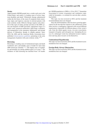 Kleinman et al   Part 5: Adult BLS and CPR   S425
Stroke
Approximately 800 000 people have a stroke each year in the
United States, and stroke is a leading cause of severe, long-
term disability and death.4
Fibrinolytic therapy administered
within the first hours of the onset of symptoms limits neuro-
logic injury and improves outcome in selected patients with
acute ischemic stroke. Effective therapy requires early detec-
tion of the signs of stroke; prompt activation of the EMS sys-
tem and dispatch of EMS personnel; appropriate triage to a
stroke center; prearrival notification; rapid triage, evaluation,
and management in the emergency department; and prompt
delivery of fibrinolytic therapy to eligible patients. Since
2010, the AHA and the American Stroke Association have
published clinical practice guidelines pertaining to the early
management of patients with acute ischemic stroke.149,150
Drowning
Drowning is a leading cause of unintentional injury and death
worldwide and a preventable cause of death for more than
4000 Americans annually.151,152
The highest rates of morbid-
ity and mortality are among children aged 1 to 4 years.152
The
incidence of fatal drowning has declined from 1.45 deaths
per 100 000 population in 2000 to 1.26 in 2013.152
Immediate
resuscitation to restore oxygenation and ventilation—espe-
cially by bystanders—is essential for survival after a drown-
ing incident.
This topic was last reviewed in 2010, and the treatment
recommendations have not changed.
Since the 2010 Guidelines, there has been a growing appre-
ciation for the fact that the response to the submersion victim
often involves a multiagency approach with several different
organizations responsible for different phases of the victim’s
care, from the initial aquatic rescue, on-scene resuscitation,
transport to hospital, and in-hospital care. Attempting the res-
cue of a submerged victim has substantial resource implica-
tions and may place rescuers at risk themselves.
Unintentional Hypothermia
This topic was last reviewed in 2010, and the treatment recom-
mendations have not changed.
Foreign-Body Airway Obstruction
This topic was last reviewed in 2010, and the treatment recom-
mendations have not changed.
by guest on October 15, 2015http://circ.ahajournals.org/Downloaded from
 