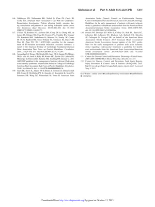 Kleinman et al   Part 5: Adult BLS and CPR   S435
	146.		Goldberger ZD, Nallamothu BK, Nichol G, Chan PS, Curtis JR,
Cooke CR; American Heart Association’s Get With the Guidelines–
Resuscitation Investigators. Policies allowing family presence dur-
ing resuscitation and patterns of care during in-hospital cardiac arrest.
Circ Cardiovasc Qual Outcomes. 2015;8:226–234. doi: 10.1161/
CIRCOUTCOMES.114.001272.
	147.	 O’Gara PT, Kushner FG, Ascheim DD, Casey DE Jr, Chung MK, de
Lemos JA, Ettinger SM, Fang JC, Fesmire FM, Franklin BA, Granger
CB, Krumholz HM, Linderbaum JA, Morrow DA, Newby LK, Ornato
JP, Ou N, Radford MJ, Tamis-Holland JE, Tommaso JE, Tracy CM,
Woo YJ, Zhao DX. 2013 ACCF/AHA guideline for the manage-
ment of ST-elevation myocardial infarction: executive summary: a
report of the American College of Cardiology Foundation/American
Heart Association Task Force on Practice Guidelines. Circulation.
2013;127:529–555. doi: 10.1161/CIR.0b013e3182742c84.
	148.		 AmsterdamEA,WengerNK,BrindisRG,CaseyDEJr,GaniatsTG,Holmes
DR Jr, Jaffe AS, Jneid H, Kelly RF, Kontos MC, Levine GN, Liebson PR,
Mukherjee D, Peterson ED, Sabatine MS, Smalling RW, Zieman SJ. 2014
AHA/ACC guideline for the management of patients with non-ST-elevation
acute coronary syndromes: a report of theAmerican College of Cardiology/
American HeartAssociationTask Force on Practice Guidelines. Circulation.
2014;130:e344–e426. doi: 10.1161/CIR.0000000000000134.
	149.	 Jauch EC, Saver JL, Adams HP Jr, Bruno A, Connors JJ, Demaerschalk
BM, Khatri P, McMullan PW Jr, Qureshi AI, Rosenfield K, Scott PA,
Summers DR, Wang DZ, Wintermark M, Yonas H; American Heart
Association Stroke Council; Council on Cardiovascular Nursing;
Council on Peripheral Vascular Disease; Council on Clinical Cardiology.
Guidelines for the early management of patients with acute ischemic
stroke: a guideline for healthcare professionals from the American Heart
Association/American Stroke Association. Stroke. 2013;44:870–947.
doi: 10.1161/STR.0b013e318284056a.
	150.	 Powers WJ, Derdeyn CP, Biller J, Coffey CS, Hoh BL, Jauch EC,
Johnston KC, Johnston SC, Khalessi AA, Kidwell CS, Meschia
JF, Ovbiagele B; Yavagal DR; on behalf of the American Heart
Association Stroke Council. 2015 American Heart Association/
American Stroke Association focused update of the 2013 guide-
lines for the early management of patients with acute ischemic
stroke regarding endovascular treatment: a guideline for health-
care professionals from the American Heart Association/American
Stroke Association. Stroke. 2015;46:3024–3039. doi: 10.1161/
STR.0000000000000074.
	151.	 Centers for Disease Control and Prevention. Drowning―United States,
2005–2009. MMWR Morb Mortal Wkly Rep. 2012;61:344–347.
	152.	 Centers for Disease, Control, and Prevention. Fatal Injury Reports.
Injury Prevention  Control: Data  Statistics (WISQARS). 2015.
http://www.cdc.gov/injury/wisqars/fatal_injury_reports.html. Accessed
May 9, 2015.
Key Words:  cardiac arrest ◼ cardiopulmonary resuscitation ◼ defibrillation
◼ emergency
by guest on October 15, 2015http://circ.ahajournals.org/Downloaded from
 