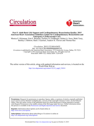 Bentley J. Bobrow, Raúl J. Gazmuri, Andrew H. Travers and Thomas Rea
Monica E. Kleinman, Erin E. Brennan, Zachary D. Goldberger, Robert A. Swor, Mark Terry,
Emergency Cardiovascular Care
American Heart Association Guidelines Update for Cardiopulmonary Resuscitation and
Part 5: Adult Basic Life Support and Cardiopulmonary Resuscitation Quality: 2015
Print ISSN: 0009-7322. Online ISSN: 1524-4539
Copyright © 2015 American Heart Association, Inc. All rights reserved.
is published by the American Heart Association, 7272 Greenville Avenue, Dallas, TX 75231Circulation
doi: 10.1161/CIR.0000000000000259
2015;132:S414-S435Circulation.
http://circ.ahajournals.org/content/132/18_suppl_2/S414
World Wide Web at:
The online version of this article, along with updated information and services, is located on the
http://circ.ahajournals.org//subscriptions/
is online at:CirculationInformation about subscribing toSubscriptions:
http://www.lww.com/reprints
Information about reprints can be found online at:Reprints:
document.Permissions and Rights Question and Answerthis process is available in the
click Request Permissions in the middle column of the Web page under Services. Further information about
Office. Once the online version of the published article for which permission is being requested is located,
can be obtained via RightsLink, a service of the Copyright Clearance Center, not the EditorialCirculationin
Requests for permissions to reproduce figures, tables, or portions of articles originally publishedPermissions:
by guest on October 15, 2015http://circ.ahajournals.org/Downloaded from
 