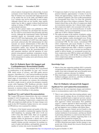 S324  Circulation  November 3, 2015
critical analysis of prospectively collected data. A recent
systematic review found that early time to PMCD (less
than 10 minutes) was associated with improved survival
of the mother but not of the child, and PMCD within
4 to 5 minutes may not be achievable in most settings.
Although clinical trials are not feasible, large registry
studies may be able to support evidence-based decision
making in timing of PMCD to improve both maternal
and neonatal outcomes.
•	 Since the first animal studies were published in 1998,
a large body of literature has developed that describes
the use of ILE in resuscitation from poisoning and drug
toxicity. Although the experimental studies and human
anecdotal reports are consistently positive for treat-
ment of LAST from bupivacaine, more variable results
are reported for treatment of LAST from other agents,
and results achieved after ILE administration for other
toxicants are mixed. Administration of ILE alters the
effectiveness of epinephrine and vasopressin in animal
resuscitation studies, may increase the absorption of
lipophilic medications from the gastrointestinal tract,
and sometimes interferes with the operation of veno-
arterial extracorporeal membrane oxygenation circuits.
Further research is needed to determine the role of ILE
in the management of cardiac arrest and refractory shock
due to poisoning.
Part 11: Pediatric Basic Life Support and
Cardiopulmonary Resuscitation Quality
The 2015 Guidelines Update for pediatric BLS concentrated
on modifications in the algorithms for lone- and 2-rescuer
CPR, initial actions of rescuers, and CPR quality process
measures. Algorithms for 1- and 2-person healthcare provider
CPR have been separated to better guide rescuers through the
initial stages of resuscitation. In an era where handheld cel-
lular telephones with speakers are common, this technology
can allow a single rescuer to activate the emergency response
system while beginning CPR. Healthcare providers should
perform an assessment of breathing and pulse check simul-
taneously, to minimize delays in starting CPR if the child is
unresponsive with no breathing or only gasping.
Significant New and Updated Recommendations
The 3 major CPR process characteristics that were evaluated
included C-A-B (Compressions, Airway, Breathing) versus
A-B-C (Airway, Breathing, Compressions), compression-only
CPR, and compression depth and rate. No major changes were
made for the 2015 Guidelines Update; however, new concepts
in CPR delivery were examined for children.
•	 Because of the limited amount and quality of the data,
it may be reasonable to maintain the sequence from the
2010 Guidelines by initiating CPR with C-A-B over
A-B-C (Class IIb, LOE C-EO). There are no pediatric
human studies to evaluate C-A-B versus A-B-C, but
manikin studies do demonstrate a shorter time to first
chest compression. This recommendation was made to
simplify training, provide consistency for teaching res-
cuers of adults and children, and hopefully increase the
number of victims who receive bystander CPR.
•	 Compression depth of at least one third of the anterior-
posterior diameter, approximately 1.5 inches (4 cm) for
infants and approximately 2 inches (5 cm) for children,
was affirmed (Updated). The Class of Recommendation
was downgraded from Class I to Class IIa, primarily
based on the rigor of the evidence evaluation. There are
limited clinical data on the effect of compression depth
on resuscitation outcomes, but 2 clinical studies suggest
that compression depth is also associated with survival.
•	 Compression rate was not reviewed because of insuffi-
cient evidence, and we recommend that rescuers use the
adult rate of 100 to 120/min (Updated).
•	 The asphyxial nature of the majority of pediatric cardiac
arrests necessitates ventilation as part of effective CPR,
and 2 large database studies documented worse 30-day
outcomes with compression-only CPR compared with
conventional CPR. For this reason, conventional CPR
(chest compressions and rescue breaths) is a Class I
recommendation (LOE B-NR) for children. However,
because compression-only CPR is effective in patients
with a primary cardiac event, if rescuers are unwilling or
unable to deliver breaths, we recommend rescuers per-
form compression-only CPR for infants and children in
cardiac arrest (Class I, LOE B-NR). Conventional CPR
(chest compressions and rescue breaths) is a Class I rec-
ommendation (LOE B-NR).
Knowledge Gaps
•	 Much of the data supporting pediatric BLS is primarily
extrapolated from studies in adults. Multicenter pediatric
studies from both in-hospital and out-of-hospital arrest
are needed to optimize outcomes for children.
•	 More knowledge is needed about the optimal sequence,
feedback techniques and devices, and effect of different
surfaces on CPR delivery in children.
Part 12: Pediatric Advanced Life Support
Significant New and Updated Recommendations
The following are the most important changes and reinforce-
ments to recommendations made in the 2010 Guidelines:
•	 There is new evidence that when treating pediatric septic
shock in specific settings, the use of restricted volume of
isotonic crystalloid leads to improved survival, contrast-
ing with the long-standing belief that all patients benefit
from aggressive volume resuscitation. New guidelines
suggest a cautious approach to fluid resuscitation, with
frequent patient reassessment, to better tailor fluid ther-
apy and supportive care to children with febrile illness.
•	 New literature suggests limited survival benefit to the
routine use of atropine as a premedication for emergency
tracheal intubation of non-neonates, and that any benefit
in preventing arrhythmias is controversial. Recent litera-
ture also provides new evidence suggesting there is no
minimum dose required for atropine use.
•	 Children in cardiac arrest may benefit from the titration
of CPR to blood pressure targets, but this strategy is sug-
gested only if they already have invasive blood pressure
monitoring in place.
by guest on October 15, 2015http://circ.ahajournals.org/Downloaded from
 