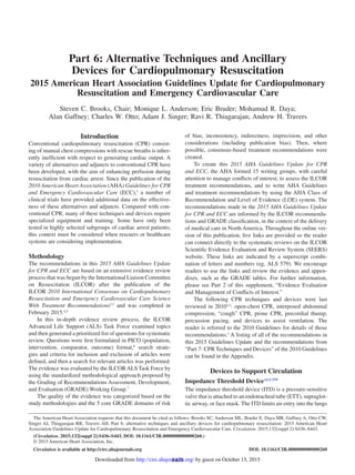 S436
Introduction
Conventional cardiopulmonary resuscitation (CPR) consist-
ing of manual chest compressions with rescue breaths is inher-
ently inefficient with respect to generating cardiac output. A
variety of alternatives and adjuncts to conventional CPR have
been developed, with the aim of enhancing perfusion during
resuscitation from cardiac arrest. Since the publication of the
2010 American Heart Association (AHA) Guidelines for CPR
and Emergency Cardiovascular Care (ECC),1
a number of
clinical trials have provided additional data on the effective-
ness of these alternatives and adjuncts. Compared with con-
ventional CPR, many of these techniques and devices require
specialized equipment and training. Some have only been
tested in highly selected subgroups of cardiac arrest patients;
this context must be considered when rescuers or healthcare
systems are considering implementation.
Methodology
The recommendations in this 2015 AHA Guidelines Update
for CPR and ECC are based on an extensive evidence review
process that was begun by the International Liaison Committee
on Resuscitation (ILCOR) after the publication of the
ILCOR 2010 International Consensus on Cardiopulmonary
Resuscitation and Emergency Cardiovascular Care Science
With Treatment Recommendations2,3
and was completed in
February 2015.4,5
In this in-depth evidence review process, the ILCOR
Advanced Life Support (ALS) Task Force examined topics
and then generated a prioritized list of questions for systematic
review. Questions were first formulated in PICO (population,
intervention, comparator, outcome) format,6
search strate-
gies and criteria for inclusion and exclusion of articles were
defined, and then a search for relevant articles was performed.
The evidence was evaluated by the ILCOR ALS Task Force by
using the standardized methodological approach proposed by
the Grading of Recommendations Assessment, Development,
and Evaluation (GRADE) Working Group.7
The quality of the evidence was categorized based on the
study methodologies and the 5 core GRADE domains of risk
of bias, inconsistency, indirectness, imprecision, and other
considerations (including publication bias). Then, where
possible, consensus-based treatment recommendations were
created.
To create this 2015 AHA Guidelines Update for CPR
and ECC, the AHA formed 15 writing groups, with careful
attention to manage conflicts of interest, to assess the ILCOR
treatment recommendations, and to write AHA Guidelines
and treatment recommendations by using the AHA Class of
Recommendation and Level of Evidence (LOE) system. The
recommendations made in the 2015 AHA Guidelines Update
for CPR and ECC are informed by the ILCOR recommenda-
tions and GRADE classification, in the context of the delivery
of medical care in North America. Throughout the online ver-
sion of this publication, live links are provided so the reader
can connect directly to the systematic reviews on the ILCOR
Scientific Evidence Evaluation and Review System (SEERS)
website. These links are indicated by a superscript combi-
nation of letters and numbers (eg, ALS 579). We encourage
readers to use the links and review the evidence and appen-
dixes, such as the GRADE tables. For further information,
please see Part 2 of this supplement, “Evidence Evaluation
and Management of Conflicts of Interest.”
The following CPR techniques and devices were last
reviewed in 20102,3
: open-chest CPR, interposed abdominal
compression, “cough” CPR, prone CPR, precordial thump,
percussion pacing, and devices to assist ventilation. The
reader is referred to the 2010 Guidelines for details of those
recommendations.1
A listing of all of the recommendations in
this 2015 Guidelines Update and the recommendations from
“Part 7: CPR Techniques and Devices” of the 2010 Guidelines
can be found in the Appendix.
Devices to Support Circulation
Impedance Threshold DeviceALS 579
The impedance threshold device (ITD) is a pressure-sensitive
valve that is attached to an endotracheal tube (ETT), supraglot-
tic airway, or face mask. The ITD limits air entry into the lungs
(Circulation. 2015;132[suppl 2]:S436–S443. DOI: 10.1161/CIR.0000000000000260.)
© 2015 American Heart Association, Inc.
Circulation is available at http://circ.ahajournals.org DOI: 10.1161/CIR.0000000000000260
The American Heart Association requests that this document be cited as follows: Brooks SC, Anderson ML, Bruder E, Daya MR, Gaffney A, Otto CW,
Singer AJ, Thiagarajan RR, Travers AH. Part 6: alternative techniques and ancillary devices for cardiopulmonary resuscitation: 2015 American Heart
Association Guidelines Update for Cardiopulmonary Resuscitation and Emergency Cardiovascular Care. Circulation. 2015;132(suppl 2):S436–S443.
for Cardiopulmonary Resuscitation and Emergency
Cardiovascular Care
Part 6: Alternative Techniques and Ancillary
Devices for Cardiopulmonary Resuscitation
2015 American Heart Association Guidelines Update for Cardiopulmonary
Resuscitation and Emergency Cardiovascular Care
Steven C. Brooks, Chair; Monique L. Anderson; Eric Bruder; Mohamud R. Daya;
Alan Gaffney; Charles W. Otto; Adam J. Singer; Ravi R. Thiagarajan; Andrew H. Travers
by guest on October 15, 2015http://circ.ahajournals.org/Downloaded from
 