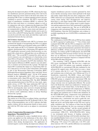 Brooks et al   Part 6: Alternative Techniques and Ancillary Devices for CPR   S437
during the decompression phase of CPR, enhancing the nega-
tive intrathoracic pressure generated during chest wall recoil,
thereby improving venous return to the heart and cardiac out-
put during CPR. It does so without impeding positive-pressure
ventilation or passive exhalation. The ITD is removed after
return of spontaneous circulation (ROSC) is achieved. The
ITD has been used alone as a circulatory adjunct as well as
in conjunction with active compression-decompression CPR
(ACD-CPR) devices. The ITD and ACD-CPR are thought to
act synergistically to enhance venous return and improve car-
diac output during CPR.8,9
Although initially used as part of a
circuit with a cuffed ETT during bag-tube ventilation, the ITD
can also be used with a face mask, provided that a tight seal is
maintained between the face and mask.
2015 Evidence Summary
Three randomized controlled trials (RCTs) in humans have
examined the benefits of incorporating the ITD as an adjunct
to conventional CPR in out-of-hospital cardiac arrest (OHCA).
One small single-site RCT of 22 patients with femoral artery
catheters demonstrated that a functioning ITD applied to an
ETT significantly increased systolic blood pressures as com-
pared with a sham device, although there was no difference in
ROSC rates.10
The second RCT examined the safety and sur-
vival to intensive care unit admission of a functioning versus
sham ITD in 230 patients.11
The ITD was initially placed on a
face mask and was relocated to the ETT after intubation. This
study found no difference in ROSC, intensive care unit admis-
sion, or 24-hour survival between the 2 groups. The third and
largest RCT examined the impact of a functioning ITD ver-
sus a sham device at 10 sites in the United States and Canada
as part of the Resuscitation Outcomes Consortium (ROC)
Prehospital Resuscitation Impedance Valve and Early Versus
Delayed Analysis (PRIMED) study.12
Of the 8718 patients
included in this high-quality RCT, 4345 were randomized
to resuscitation with a sham ITD and 4373 were assigned to
resuscitation with the functioning ITD. The ROC PRIMED
study permitted placement of the ITD on a face mask, supra-
glottic airway, or ETT. This large multicenter RCT did not
show a benefit from the addition of the ITD to conventional
CPR for neurologically intact survival to hospital discharge
or survival to hospital discharge. There were no differences
in adverse events (pulmonary edema or airway bleeding)
between the 2 groups.
2015 Recommendation—New
The routine use of the ITD as an adjunct during conventional
CPR is not recommended (Class III: No Benefit, LOEA). This
Class of Recommendation, new in 2015, indicates that high-
quality evidence did not demonstrate benefit or harm associ-
ated with the ITD when used as an adjunct to conventional
CPR.
Active Compression-Decompression CPR and
Impedance Threshold DeviceALS 579
ACD-CPR is performed by using a handheld device with a
suction cup applied over the midsternum of the chest. After
chest compression, the device is used to actively lift up the
anterior chest during decompressions. The application of
external negative suction during decompression enhances the
negative intrathoracic pressure (vacuum) generated by chest
recoil, thereby increasing venous return (preload) to the heart
and cardiac output during the next chest compression. ACD-
CPR is believed to act synergistically with the ITD to enhance
venous return during chest decompression and improves
blood flow to vital organs during CPR. Commercially avail-
able ACD-CPR devices have a gauge meter to guide compres-
sion and decompression forces and a metronome to guide duty
cycle and chest compression rate. The use of ACD-CPR in
comparison with conventional CPR was last reviewed for the
2010 Guidelines. Since the 2010 Guidelines, new evidence is
available regarding the use of ACD-CPR in combination with
the ITD.
2015 Evidence Summary
The combination of ACD-CPR with an ITD has been studied
in 4 RCTs reported in 5 publications.9,13–16
Two of these trials
evaluated ACD-CPR with the ITD in comparison with ACD-
CPR alone.9,13
The first of these used femoral artery catheters
to measure improved hemodynamic parameters but found no
difference in ROSC, 24-hour survival, or survival to hospital
discharge.9
In a follow-up RCT of 400 patients, the ACD-CPR
with a functioning ITD increased 24-hour survival, but again
there was no difference in survival to hospital discharge or
survival with good neurologic function as compared with the
ACD-CPR with sham ITD group.13
The remaining 2 RCTs compared ACD-CPR with the
ITD versus conventional CPR. The first was a single-cen-
ter RCT in which 210 patients were randomly assigned to
ACD-CPR+ITD or conventional CPR after intubation by the
advanced life support team, which arrived on scene a mean
of 9.5 minutes after the 9-1-1 call.14
The chest compression
and ventilation rates in both arms were 100/min and 10 to 12
breaths/min, respectively. The ROSC, 1-hour, and 24-hour
rates of survival were all significantly improved in the ACD-
CPR+ITD group as compared with conventional CPR, but
survival to hospital discharge and survival with favorable neu-
rologic outcome were not significantly different. The second
trial is the ResQ trial, which was conducted in 7 distinct geo-
graphic regions of the United States. In the ResQ trial, con-
ventional CPR was performed with compressions at 100/min,
with a compression-to-ventilation ratio of 30:2 during basic
life support and ventilation rate of 10/min after intubation. In
the ACD-CPR+ITD group, compressions were performed at
a rate of 80/min and ventilation at a rate of 10/min. In the
intervention arm, a metronome was used to guide the com-
pression rate, a force gauge was used to guide compression
depth and recoil, and timing lights on the ITD were used to
guide ventilation rate. Two analyses of data from the ResQ
trial have been published; the first was restricted to OHCA
of presumed cardiac etiology,15
and the second included all
enrolled patients.16
The complete trial enrolled 2738 patients
(conventional CPR=1335, ACD-CPR+ITD=1403) before
it was terminated early because of funding constraints.16
Survival to hospital discharge with favorable neurologic func-
tion (modified Rankin Scale score of 3 or less) was greater in
the ACD-CPR+ITD group as compared with the conventional
CPR group: 7.9% versus 5.7% (odds ratio, 1.42; 95% confi-
dence interval, 1.04–1.95), and this difference was maintained
by guest on October 15, 2015http://circ.ahajournals.org/Downloaded from
 