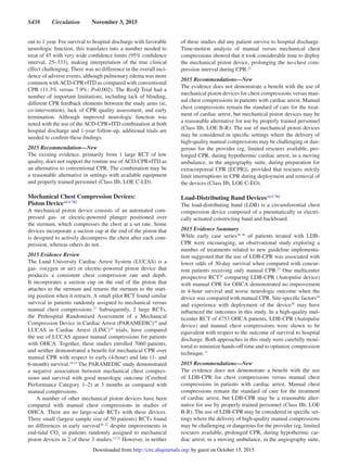 S438  Circulation  November 3, 2015
out to 1 year. For survival to hospital discharge with favorable
neurologic function, this translates into a number needed to
treat of 45 with very wide confidence limits (95% confidence
interval, 25–333), making interpretation of the true clinical
effect challenging. There was no difference in the overall inci-
dence of adverse events, although pulmonary edema was more
common withACD-CPR+ITD as compared with conventional
CPR (11.3% versus 7.9%; P=0.002). The ResQ Trial had a
number of important limitations, including lack of blinding,
different CPR feedback elements between the study arms (ie,
co-intervention), lack of CPR quality assessment, and early
termination. Although improved neurologic function was
noted with the use of the ACD-CPR+ITD combination at both
hospital discharge and 1-year follow-up, additional trials are
needed to confirm these findings.
2015 Recommendation—New
The existing evidence, primarily from 1 large RCT of low
quality, does not support the routine use of ACD-CPR+ITD as
an alternative to conventional CPR. The combination may be
a reasonable alternative in settings with available equipment
and properly trained personnel (Class IIb, LOE C-LD).
Mechanical Chest Compression Devices:
Piston DeviceALS 782
A mechanical piston device consists of an automated com-
pressed gas- or electric-powered plunger positioned over
the sternum, which compresses the chest at a set rate. Some
devices incorporate a suction cup at the end of the piston that
is designed to actively decompress the chest after each com-
pression, whereas others do not.
2015 Evidence Review
The Lund University Cardiac Arrest System (LUCAS) is a
gas- (oxygen or air) or electric-powered piston device that
produces a consistent chest compression rate and depth.
It incorporates a suction cup on the end of the piston that
attaches to the sternum and returns the sternum to the start-
ing position when it retracts. A small pilot RCT found similar
survival in patients randomly assigned to mechanical versus
manual chest compressions.17
Subsequently, 2 large RCTs,
the Prehospital Randomised Assessment of a Mechanical
Compression Device in Cardiac Arrest (PARAMEDIC)18
and
LUCAS in Cardiac Arrest (LINC)19
trials, have compared
the use of LUCAS against manual compressions for patients
with OHCA. Together, these studies enrolled 7060 patients,
and neither demonstrated a benefit for mechanical CPR over
manual CPR with respect to early (4-hour) and late (1- and
6-month) survival.18,19
The PARAMEDIC study demonstrated
a negative association between mechanical chest compres-
sions and survival with good neurologic outcome (Cerebral
Performance Category 1–2) at 3 months as compared with
manual compressions.
A number of other mechanical piston devices have been
compared with manual chest compressions in studies of
OHCA. There are no large-scale RCTs with these devices.
Three small (largest sample size of 50 patients) RCTs found
no differences in early survival20–22
despite improvements in
end-tidal CO2
in patients randomly assigned to mechanical
piston devices in 2 of these 3 studies.21,22
However, in neither
of these studies did any patient survive to hospital discharge.
Time-motion analysis of manual versus mechanical chest
compressions showed that it took considerable time to deploy
the mechanical piston device, prolonging the no-chest com-
pression interval during CPR.23
2015 Recommendations—New
The evidence does not demonstrate a benefit with the use of
mechanical piston devices for chest compressions versus man-
ual chest compressions in patients with cardiac arrest. Manual
chest compressions remain the standard of care for the treat-
ment of cardiac arrest, but mechanical piston devices may be
a reasonable alternative for use by properly trained personnel
(Class IIb, LOE B-R). The use of mechanical piston devices
may be considered in specific settings where the delivery of
high-quality manual compressions may be challenging or dan-
gerous for the provider (eg, limited rescuers available, pro-
longed CPR, during hypothermic cardiac arrest, in a moving
ambulance, in the angiography suite, during preparation for
extracorporeal CPR [ECPR]), provided that rescuers strictly
limit interruptions in CPR during deployment and removal of
the devices (Class IIb, LOE C-EO).
Load-Distributing Band DevicesALS 782
The load-distributing band (LDB) is a circumferential chest
compression device composed of a pneumatically or electri-
cally actuated constricting band and backboard.
2015 Evidence Summary
While early case series24–26
of patients treated with LDB-
CPR were encouraging, an observational study exploring a
number of treatments related to new guideline implementa-
tion suggested that the use of LDB-CPR was associated with
lower odds of 30-day survival when compared with concur-
rent patients receiving only manual CPR.27
One multicenter
prospective RCT28
comparing LDB-CPR (Autopulse device)
with manual CPR for OHCA demonstrated no improvement
in 4-hour survival and worse neurologic outcome when the
device was compared with manual CPR. Site-specific factors29
and experience with deployment of the device30
may have
influenced the outcomes in this study. In a high-quality mul-
ticenter RCT of 4753 OHCA patients, LDB-CPR (Autopulse
device) and manual chest compressions were shown to be
equivalent with respect to the outcome of survival to hospital
discharge. Both approaches in this study were carefully moni-
tored to minimize hands-off time and to optimize compression
technique.31
2015 Recommendations—New
The evidence does not demonstrate a benefit with the use
of LDB-CPR for chest compressions versus manual chest
compressions in patients with cardiac arrest. Manual chest
compressions remain the standard of care for the treatment
of cardiac arrest, but LDB-CPR may be a reasonable alter-
native for use by properly trained personnel (Class IIb, LOE
B-R). The use of LDB-CPR may be considered in specific set-
tings where the delivery of high-quality manual compressions
may be challenging or dangerous for the provider (eg, limited
rescuers available, prolonged CPR, during hypothermic car-
diac arrest, in a moving ambulance, in the angiography suite,
by guest on October 15, 2015http://circ.ahajournals.org/Downloaded from
 