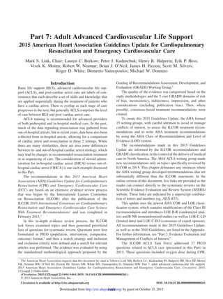 S444
Introduction
Basic life support (BLS), advanced cardiovascular life sup-
port (ACLS), and post–cardiac arrest care are labels of con-
venience that each describe a set of skills and knowledge that
are applied sequentially during the treatment of patients who
have a cardiac arrest. There is overlap as each stage of care
progresses to the next, but generallyACLS comprises the level
of care between BLS and post–cardiac arrest care.
ACLS training is recommended for advanced providers
of both prehospital and in-hospital medical care. In the past,
much of the data regarding resuscitation was gathered from
out-of-hospital arrests, but in recent years, data have also been
collected from in-hospital arrests, allowing for a comparison
of cardiac arrest and resuscitation in these 2 settings. While
there are many similarities, there are also some differences
between in- and out-of-hospital cardiac arrest etiology, which
may lead to changes in recommended resuscitation treatment
or in sequencing of care. The consideration of steroid admin-
istration for in-hospital cardiac arrest (IHCA) versus out-of-
hospital cardiac arrest (OHCA) is one such example discussed
in this Part.
The recommendations in this 2015 American Heart
Association (AHA) Guidelines Update for Cardiopulmonary
Resuscitation (CPR) and Emergency Cardiovascular Care
(ECC) are based on an extensive evidence review process
that was begun by the International Liaison Committee
on Resuscitation (ILCOR) after the publication of the
ILCOR 2010 International Consensus on Cardiopulmonary
Resuscitation and Emergency Cardiovascular Care Science
With Treatment Recommendations1
and was completed in
February 2015.2
In this in-depth evidence review process, the ILCOR
task forces examined topics and then generated prioritized
lists of questions for systematic review. Questions were first
formulated in PICO (population, intervention, comparator,
outcome) format,3
and then a search strategy and inclusion
and exclusion criteria were defined and a search for relevant
articles was performed. The evidence was evaluated by using
the standardized methodological approach proposed by the
Grading of Recommendations Assessment, Development, and
Evaluation (GRADE) Working Group.4
The quality of the evidence was categorized based on the
study methodologies and the 5 core GRADE domains of risk
of bias, inconsistency, indirectness, imprecision, and other
considerations (including publication bias). Then, where
possible, consensus-based treatment recommendations were
created.
To create this 2015 Guidelines Update, the AHA formed
15 writing groups, with careful attention to avoid or manage
conflicts of interest, to assess the ILCOR treatment recom-
mendations and to write AHA treatment recommendations
by using the AHA Class of Recommendation and Level of
Evidence (LOE) system.
The recommendations made in this 2015 Guidelines
Update are informed by the ILCOR recommendations and
GRADE classification, in the context of the delivery of medical
care in North America. The AHA ACLS writing group made
new recommendations only on topics specifically reviewed by
ILCOR in 2015. This chapter delineates any instances where
the AHA writing group developed recommendations that are
substantially different than the ILCOR statements. In the
online version of this document, live links are provided so the
reader can connect directly to the systematic reviews on the
Scientific Evidence Evaluation and Review System (SEERS)
website. These links are indicated by a superscript combina-
tion of letters and numbers (eg, ALS 433).
This update uses the newest AHA COR and LOE classi-
fication system, which contains modifications of the Class III
recommendation and introduces LOE B-R (randomized stud-
ies) and B-NR (nonrandomized studies) as well as LOE C-LD
(limited data) and LOE C-EO (consensus of expert opinion).
All recommendations made in this 2015 Guidelines Update,
as well as in the 2010 Guidelines, are listed in the Appendix.
For further information, see “Part 2: Evidence Evaluation and
Management of Conflicts of Interest.”
The ILCOR ACLS Task Force addressed 37 PICO
questions related to ACLS care (presented in this Part) in
2015. These questions included oxygen dose during CPR,
(Circulation. 2015;132[suppl 2]:S444–S464. DOI: 10.1161/CIR.0000000000000261.)
© 2015 American Heart Association, Inc.
Circulation is available at http://circ.ahajournals.org DOI: 10.1161/CIR.0000000000000261
The American Heart Association requests that this document be cited as follows: Link MS, Berkow LC, Kudenchuk PJ, Halperin HR, Hess EP, Moitra
VK, Neumar RW, O’Neil BJ, Paxton JH, Silvers SM, White RD, Yannopoulos D, Donnino MW. Part 7: adult advanced cardiovascular life support:
2015 American Heart Association Guidelines Update for Cardiopulmonary Resuscitation and Emergency Cardiovascular Care. Circulation. 2015;
132(suppl 2):S444–S464.
for Cardiopulmonary Resuscitation and Emergency
Cardiovascular Care
Part 7: Adult Advanced Cardiovascular Life Support
2015 American Heart Association Guidelines Update for Cardiopulmonary
Resuscitation and Emergency Cardiovascular Care
Mark S. Link, Chair; Lauren C. Berkow; Peter J. Kudenchuk; Henry R. Halperin; Erik P. Hess;
Vivek K. Moitra; Robert W. Neumar; Brian J. O’Neil; James H. Paxton; Scott M. Silvers;
Roger D. White; Demetris Yannopoulos; Michael W. Donnino
by guest on October 15, 2015http://circ.ahajournals.org/Downloaded from
 