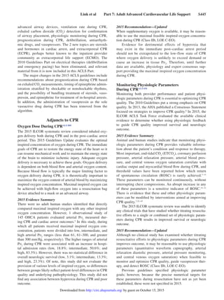 Link et al   Part 7: Adult Advanced Cardiovascular Life Support   S445
advanced airway devices, ventilation rate during CPR,
exhaled carbon dioxide (CO2
) detection for confirmation
of airway placement, physiologic monitoring during CPR,
prognostication during CPR, defibrillation, antiarrhyth-
mic drugs, and vasopressors. The 2 new topics are steroids
and hormones in cardiac arrest, and extracorporeal CPR
(ECPR), perhaps better known to the inpatient provider
community as extracorporeal life support (ECMO). The
2010 Guidelines Part on electrical therapies (defibrillation
and emergency pacing) has been eliminated, and relevant
material from it is now included in this ACLS Part.
The major changes in the 2015 ACLS guidelines include
recommendations about prognostication during CPR based
on exhaled CO2
measurements, timing of epinephrine admin-
istration stratified by shockable or nonshockable rhythms,
and the possibility of bundling treatment of steroids, vaso-
pressin, and epinephrine for treatment of in-hospital arrests.
In addition, the administration of vasopressin as the sole
vasoactive drug during CPR has been removed from the
algorithm.
Adjuncts to CPR
Oxygen Dose During CPRALS 889
The 2015 ILCOR systematic review considered inhaled oxy-
gen delivery both during CPR and in the post–cardiac arrest
period. This 2015 Guidelines Update evaluates the optimal
inspired concentration of oxygen during CPR. The immediate
goals of CPR are to restore the energy state of the heart so it
can resume mechanical work and to maintain the energy state
of the brain to minimize ischemic injury. Adequate oxygen
delivery is necessary to achieve these goals. Oxygen delivery
is dependent on both blood flow and arterial oxygen content.
Because blood flow is typically the major limiting factor to
oxygen delivery during CPR, it is theoretically important to
maximize the oxygen content of arterial blood by maximizing
inspired oxygen concentration. Maximal inspired oxygen can
be achieved with high-flow oxygen into a resuscitation bag
device attached to a mask or an advanced airway.
2015 Evidence Summary
There were no adult human studies identified that directly
compared maximal inspired oxygen with any other inspired
oxygen concentration. However, 1 observational study of
145 OHCA patients evaluated arterial Po2
measured dur-
ing CPR and cardiac arrest outcomes.5
In this study, during
which all patients received maximal inspired oxygen con-
centration, patients were divided into low, intermediate, and
high arterial Po2
ranges (less than 61, 61–300, and greater
than 300 mm Hg, respectively). The higher ranges of arterial
Po2
during CPR were associated with an increase in hospi-
tal admission rates (low, 18.8%; intermediate, 50.6%; and
high, 83.3%). However, there was no statistical difference in
overall neurologic survival (low, 3.1%; intermediate, 13.3%;
and high, 23.3%). Of note, this study did not evaluate the
provision of various levels of inspired oxygen, so differences
between groups likely reflect patient-level differences in CPR
quality and underlying pathophysiology. This study did not
find any association between hyperoxia during CPR and poor
outcome.
2015 Recommendation—Updated
When supplementary oxygen is available, it may be reason-
able to use the maximal feasible inspired oxygen concentra-
tion during CPR (Class IIb, LOE C-EO).
Evidence for detrimental effects of hyperoxia that
may exist in the immediate post–cardiac arrest period
should not be extrapolated to the low-flow state of CPR
where oxygen delivery is unlikely to exceed demand or
cause an increase in tissue Po2
. Therefore, until further
data are available, physiology and expert consensus sup-
port providing the maximal inspired oxygen concentration
during CPR.
Monitoring Physiologic Parameters
During CPRALS 656
Monitoring both provider performance and patient physi-
ologic parameters during CPR is essential to optimizing CPR
quality. The 2010 Guidelines put a strong emphasis on CPR
quality. In 2013, the AHA published a Consensus Statement
focused on strategies to improve CPR quality.6
In 2015, the
ILCOR ACLS Task Force evaluated the available clinical
evidence to determine whether using physiologic feedback
to guide CPR quality improved survival and neurologic
outcome.
2015 Evidence Summary
Animal and human studies indicate that monitoring physi-
ologic parameters during CPR provides valuable informa-
tion about the patient’s condition and response to therapy.
Most important, end-tidal CO2
(etco2
), coronary perfusion
pressure, arterial relaxation pressure, arterial blood pres-
sure, and central venous oxygen saturation correlate with
cardiac output and myocardial blood flow during CPR, and
threshold values have been reported below which return
of spontaneous circulation (ROSC) is rarely achieved.7–13
These parameters can be monitored continuously, without
interrupting chest compressions. An abrupt increase in any
of these parameters is a sensitive indicator of ROSC.14–31
There is evidence that these and other physiologic param-
eters can be modified by interventions aimed at improving
CPR quality.7,32–43
The 2015 ILCOR systematic review was unable to identify
any clinical trials that have studied whether titrating resuscita-
tive efforts to a single or combined set of physiologic param-
eters during CPR results in improved survival or neurologic
outcome.
2015 Recommendation—Updated
Although no clinical study has examined whether titrating
resuscitative efforts to physiologic parameters during CPR
improves outcome, it may be reasonable to use physiologic
parameters (quantitative waveform capnography, arterial
relaxation diastolic pressure, arterial pressure monitoring,
and central venous oxygen saturation) when feasible to
monitor and optimize CPR quality, guide vasopressor ther-
apy, and detect ROSC (Class IIb, LOE C-EO).
Previous guidelines specified physiologic parameter
goals; however, because the precise numerical targets for
these parameters during resuscitation have not as yet been
established, these were not specified in 2015.
by guest on October 15, 2015http://circ.ahajournals.org/Downloaded from
 