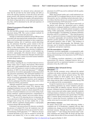 Link et al   Part 7: Adult Advanced Cardiovascular Life Support   S447
Recommendations for advanced airway placement pre-
sume that the provider has the initial training and skills as
well as the ongoing experience to insert the airway and verify
proper position with minimal interruption in chest compres-
sions. Bag-mask ventilation also requires skill and proficiency.
The choice of bag-mask device versus advanced airway inser-
tion, then, will be determined by the skill and experience of
the provider.
Clinical Assessment of Tracheal Tube
PlacementALS 469
The 2015 ILCOR systematic review considered tracheal tube
placement during CPR. This section evaluates methods for
confirming correct tracheal tube placement.
Attempts at endotracheal intubation during CPR have been
associated with unrecognized tube misplacement or displace-
ment as well as prolonged interruptions in chest compression.
Inadequate training, lack of experience, patient physiology
(eg, low pulmonary blood flow, gastric contents in the tra-
chea, airway obstruction), and patient movement may con-
tribute to tube misplacement. After correct tube placement,
tube displacement or obstruction may develop. In addition to
auscultation of the lungs and stomach, several methods (eg,
waveform capnography, CO2
detection devices, esophageal
detector device, tracheal ultrasound, fiberoptic bronchoscopy)
have been proposed to confirm successful tracheal intubation
in adults during cardiac arrest.
2015 Evidence Summary
The evidence regarding the use of tracheal detection devices
during cardiac arrest is largely observational. Observational
studies and 1 small randomized study of waveform capnogra-
phy to verify ETT position in victims of cardiac arrest report a
specificity of 100% for correct tube placement.62–64
Although
the sensitivity of waveform capnography for detecting tracheal
tube placement immediately after prehospital intubation was
100% in 1 study,62
several other studies showed that the sen-
sitivity of waveform capnography decreases after a prolonged
cardiac arrest.63–65
Differences in sensitivity can be explained
by the low pulmonary blood flow during cardiac arrest, which
will decrease ETCO2
concentration.
Although exhaled CO2
detection suggests correct tracheal
tube placement, false-positive results (CO2
detection with
esophageal intubation) can occur after ingestion of carbonated
liquids.66
False-negative results (ie, absent exhaled CO2
in the
presence of tracheal intubation) can occur in the setting of pul-
monary embolism, significant hypotension, contamination of
the detector with gastric contents, and severe airflow obstruc-
tion.15,67,68
The use of CO2
-detecting devices to determine the
correct placement of other advanced airways (eg, Combitube,
laryngeal mask airway) has not been studied, but, as with
an ETT, effective ventilation should produce a capnography
waveform during CPR and after ROSC.
Colorimetric and nonwaveform CO2
detectors can identify
the presence of exhaled CO2
from the respiratory tract, but
there is no evidence that these devices are accurate for contin-
ued monitoring of ETT placement.15,62,69–73
Moreover, because
a minimal threshold of CO2
must be reached to activate the
detector and exhaled CO2
is low in cardiac arrest, proper
placement of an ETT may not be confirmed with this qualita-
tive methodology.
While observational studies and a small randomized con-
trolled trial (RCT) of esophageal detector devices report a low
false-positive rate for confirming tracheal placement, there is
no evidence that these devices are accurate or practical for the
continued monitoring of ETT placement.63–65,69,74,75
An ultrasound transducer can be placed transversely on
the anterior neck above the suprasternal notch to identify
endotracheal or esophageal intubation. In addition, ultrasound
of the thoracic cavity can identify pleural movement as lung
sliding. Unlike capnography, confirmation of ETT placement
via ultrasonography is not dependent on adequate pulmonary
blood flow and CO2
in exhaled gas.76–78
One small prospective
study of experienced clinicians compared tracheal ultrasound
to waveform capnography and auscultation during CPR and
reported a positive predictive value for ultrasound of 98.8%
and negative predictive value of 100%.78
The usefulness of
tracheal and pleural ultrasonography, like fiberoptic bron-
choscopy, may be limited by abnormal anatomy, availability
of equipment, and operator experience.
2015 Recommendations—Updated
Continuous waveform capnography is recommended in addi-
tion to clinical assessment as the most reliable method of con-
firming and monitoring correct placement of an ETT (Class I,
LOE C-LD).
If continuous waveform capnometry is not available, a
nonwaveform CO2
detector, esophageal detector device, or
ultrasound used by an experienced operator is a reasonable
alternative (Class IIa, LOE C-LD).
Ventilation After Advanced Airway
PlacementALS 808
The 2015 ILCOR systematic review addressed the optimal
ventilation rate during continuous chest compressions among
adults in cardiac arrest with an advanced airway. This 2015
Guidelines Update for ACLS applies only to patients who
have been intubated and are in cardiac arrest. The effect of
tidal volume and any other ventilation parameters during CPR
are not addressed in this recommendation.
Except for respiratory rate, it is unknown whether monitor-
ing ventilatory parameters (eg, minute ventilation, peak pres-
sure) during CPR can influence outcome. However, positive
pressure ventilation increases intrathoracic pressure and may
reduce venous return and cardiac output, especially in patients
with hypovolemia or obstructive airway disease. Ventilation at
inappropriately high respiratory rates (greater than 25 breaths/
min) is common during resuscitation from cardiac arrest.79,80
There is concern that excessive ventilation in the setting of
cardiac arrest may be associated with worse outcome.
2015 Evidence Summary
No human clinical trials were found addressing whether a
ventilation rate of 10 breaths/min, compared with any other
ventilation rate, changes survival with favorable neurologic or
functional outcome. Although there have been a number of
animal studies79,81–89
and 1 human observational study90
evalu-
ating ventilation rates during CPR, the design and data from
these studies did not allow for the assessment of the effect of a
by guest on October 15, 2015http://circ.ahajournals.org/Downloaded from
 