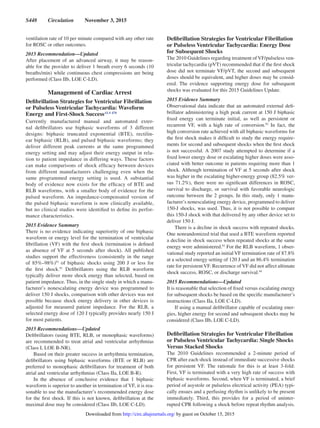 S448  Circulation  November 3, 2015
ventilation rate of 10 per minute compared with any other rate
for ROSC or other outcomes.
2015 Recommendation—Updated
After placement of an advanced airway, it may be reason-
able for the provider to deliver 1 breath every 6 seconds (10
breaths/min) while continuous chest compressions are being
performed (Class IIb, LOE C-LD).
Management of Cardiac Arrest
Defibrillation Strategies for Ventricular Fibrillation
or Pulseless Ventricular Tachycardia: Waveform
Energy and First-Shock SuccessALS 470
Currently manufactured manual and automated exter-
nal defibrillators use biphasic waveforms of 3 different
designs: biphasic truncated exponential (BTE), rectilin-
ear biphasic (RLB), and pulsed biphasic waveforms; they
deliver different peak currents at the same programmed
energy setting and may adjust their energy output in rela-
tion to patient impedance in differing ways. These factors
can make comparisons of shock efficacy between devices
from different manufacturers challenging even when the
same programmed energy setting is used. A substantial
body of evidence now exists for the efficacy of BTE and
RLB waveforms, with a smaller body of evidence for the
pulsed waveform. An impedance-compensated version of
the pulsed biphasic waveform is now clinically available,
but no clinical studies were identified to define its perfor-
mance characteristics.
2015 Evidence Summary
There is no evidence indicating superiority of one biphasic
waveform or energy level for the termination of ventricular
fibrillation (VF) with the first shock (termination is defined
as absence of VF at 5 seconds after shock). All published
studies support the effectiveness (consistently in the range
of 85%–98%)91
of biphasic shocks using 200 J or less for
the first shock.91
Defibrillators using the RLB waveform
typically deliver more shock energy than selected, based on
patient impedance. Thus, in the single study in which a manu-
facturer’s nonescalating energy device was programmed to
deliver 150 J shocks, comparison with other devices was not
possible because shock energy delivery in other devices is
adjusted for measured patient impedance. For the RLB, a
selected energy dose of 120 J typically provides nearly 150 J
for most patients.
2015 Recommendations—Updated
Defibrillators (using BTE, RLB, or monophasic waveforms)
are recommended to treat atrial and ventricular arrhythmias
(Class I, LOE B-NR).
Based on their greater success in arrhythmia termination,
defibrillators using biphasic waveforms (BTE or RLB) are
preferred to monophasic defibrillators for treatment of both
atrial and ventricular arrhythmias (Class IIa, LOE B-R).
In the absence of conclusive evidence that 1 biphasic
waveform is superior to another in termination of VF, it is rea-
sonable to use the manufacturer’s recommended energy dose
for the first shock. If this is not known, defibrillation at the
maximal dose may be considered (Class IIb, LOE C-LD).
Defibrillation Strategies for Ventricular Fibrillation
or Pulseless Ventricular Tachycardia: Energy Dose
for Subsequent Shocks
The 2010 Guidelines regarding treatment of VF/pulseless ven-
tricular tachycardia (pVT) recommended that if the first shock
dose did not terminate VF/pVT, the second and subsequent
doses should be equivalent, and higher doses may be consid-
ered. The evidence supporting energy dose for subsequent
shocks was evaluated for this 2015 Guidelines Update.
2015 Evidence Summary
Observational data indicate that an automated external defi-
brillator administering a high peak current at 150 J biphasic
fixed energy can terminate initial, as well as persistent or
recurrent VF, with a high rate of conversion.92
In fact, the
high conversion rate achieved with all biphasic waveforms for
the first shock makes it difficult to study the energy require-
ments for second and subsequent shocks when the first shock
is not successful. A 2007 study attempted to determine if a
fixed lower energy dose or escalating higher doses were asso-
ciated with better outcome in patients requiring more than 1
shock. Although termination of VF at 5 seconds after shock
was higher in the escalating higher-energy group (82.5% ver-
sus 71.2%), there were no significant differences in ROSC,
survival to discharge, or survival with favorable neurologic
outcome between the 2 groups. In this study, only 1 manu-
facturer’s nonescalating energy device, programmed to deliver
150-J shocks, was used. Thus, it is not possible to compare
this 150-J shock with that delivered by any other device set to
deliver 150 J.
There is a decline in shock success with repeated shocks.
One nonrandomized trial that used a BTE waveform reported
a decline in shock success when repeated shocks at the same
energy were administered.93
For the RLB waveform, 1 obser-
vational study reported an initial VF termination rate of 87.8%
at a selected energy setting of 120 J and an 86.4% termination
rate for persistent VF. Recurrence of VF did not affect ultimate
shock success, ROSC, or discharge survival.94
2015 Recommendations—Updated
It is reasonable that selection of fixed versus escalating energy
for subsequent shocks be based on the specific manufacturer’s
instructions (Class IIa, LOE C-LD).
If using a manual defibrillator capable of escalating ener-
gies, higher energy for second and subsequent shocks may be
considered (Class IIb, LOE C-LD).
Defibrillation Strategies for Ventricular Fibrillation
or Pulseless Ventricular Tachycardia: Single Shocks
Versus Stacked Shocks
The 2010 Guidelines recommended a 2-minute period of
CPR after each shock instead of immediate successive shocks
for persistent VF. The rationale for this is at least 3-fold:
First, VF is terminated with a very high rate of success with
biphasic waveforms. Second, when VF is terminated, a brief
period of asystole or pulseless electrical activity (PEA) typi-
cally ensues and a perfusing rhythm is unlikely to be present
immediately. Third, this provides for a period of uninter-
rupted CPR following a shock before repeat rhythm analysis.
by guest on October 15, 2015http://circ.ahajournals.org/Downloaded from
 