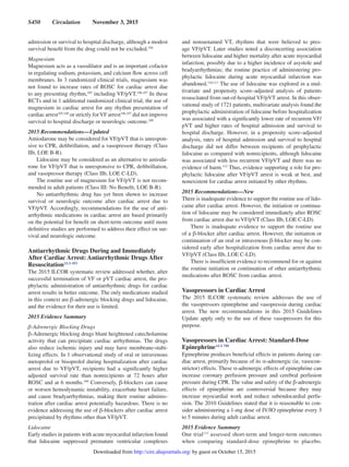 S450  Circulation  November 3, 2015
admission or survival to hospital discharge, although a modest
survival benefit from the drug could not be excluded.104
Magnesium
Magnesium acts as a vasodilator and is an important cofactor
in regulating sodium, potassium, and calcium flow across cell
membranes. In 3 randomized clinical trials, magnesium was
not found to increase rates of ROSC for cardiac arrest due
to any presenting rhythm,105
including VF/pVT.106,107
In these
RCTs and in 1 additional randomized clinical trial, the use of
magnesium in cardiac arrest for any rhythm presentation of
cardiac arrest105,108
or strictly forVF arrest106,107
did not improve
survival to hospital discharge or neurologic outcome.108
2015 Recommendations—Updated
Amiodarone may be considered for VF/pVT that is unrespon-
sive to CPR, defibrillation, and a vasopressor therapy (Class
IIb, LOE B-R).
Lidocaine may be considered as an alternative to amioda-
rone for VF/pVT that is unresponsive to CPR, defibrillation,
and vasopressor therapy (Class IIb, LOE C-LD).
The routine use of magnesium for VF/pVT is not recom-
mended in adult patients (Class III: No Benefit, LOE B-R).
No antiarrhythmic drug has yet been shown to increase
survival or neurologic outcome after cardiac arrest due to
VF/pVT. Accordingly, recommendations for the use of anti-
arrhythmic medications in cardiac arrest are based primarily
on the potential for benefit on short-term outcome until more
definitive studies are performed to address their effect on sur-
vival and neurologic outcome.
Antiarrhythmic Drugs During and Immediately
After Cardiac Arrest: Antiarrhythmic Drugs After
ResuscitationALS 493
The 2015 ILCOR systematic review addressed whether, after
successful termination of VF or pVT cardiac arrest, the pro-
phylactic administration of antiarrhythmic drugs for cardiac
arrest results in better outcome. The only medications studied
in this context are β-adrenergic blocking drugs and lidocaine,
and the evidence for their use is limited.
2015 Evidence Summary
β-Adrenergic Blocking Drugs
β-Adrenergic blocking drugs blunt heightened catecholamine
activity that can precipitate cardiac arrhythmias. The drugs
also reduce ischemic injury and may have membrane-stabi-
lizing effects. In 1 observational study of oral or intravenous
metoprolol or bisoprolol during hospitalization after cardiac
arrest due to VF/pVT, recipients had a significantly higher
adjusted survival rate than nonrecipients at 72 hours after
ROSC and at 6 months.109
Conversely, β-blockers can cause
or worsen hemodynamic instability, exacerbate heart failure,
and cause bradyarrhythmias, making their routine adminis-
tration after cardiac arrest potentially hazardous. There is no
evidence addressing the use of β-blockers after cardiac arrest
precipitated by rhythms other than VF/pVT.
Lidocaine
Early studies in patients with acute myocardial infarction found
that lidocaine suppressed premature ventricular complexes
and nonsustained VT, rhythms that were believed to pres-
age VF/pVT. Later studies noted a disconcerting association
between lidocaine and higher mortality after acute myocardial
infarction, possibly due to a higher incidence of asystole and
bradyarrhythmias; the routine practice of administering pro-
phylactic lidocaine during acute myocardial infarction was
abandoned.110,111
The use of lidocaine was explored in a mul-
tivariate and propensity score–adjusted analysis of patients
resuscitated from out-of-hospital VF/pVT arrest. In this obser-
vational study of 1721 patients, multivariate analysis found the
prophylactic administration of lidocaine before hospitalization
was associated with a significantly lower rate of recurrent VF/
pVT and higher rates of hospital admission and survival to
hospital discharge. However, in a propensity score–adjusted
analysis, rates of hospital admission and survival to hospital
discharge did not differ between recipients of prophylactic
lidocaine as compared with nonrecipients, although lidocaine
was associated with less recurrent VF/pVT and there was no
evidence of harm.112
Thus, evidence supporting a role for pro-
phylactic lidocaine after VF/pVT arrest is weak at best, and
nonexistent for cardiac arrest initiated by other rhythms.
2015 Recommendations—New
There is inadequate evidence to support the routine use of lido-
caine after cardiac arrest. However, the initiation or continua-
tion of lidocaine may be considered immediately after ROSC
from cardiac arrest due to VF/pVT (Class IIb, LOE C-LD).
There is inadequate evidence to support the routine use
of a β-blocker after cardiac arrest. However, the initiation or
continuation of an oral or intravenous β-blocker may be con-
sidered early after hospitalization from cardiac arrest due to
VF/pVT (Class IIb, LOE C-LD).
There is insufficient evidence to recommend for or against
the routine initiation or continuation of other antiarrhythmic
medications after ROSC from cardiac arrest.
Vasopressors in Cardiac Arrest
The 2015 ILCOR systematic review addresses the use of
the vasopressors epinephrine and vasopressin during cardiac
arrest. The new recommendations in this 2015 Guidelines
Update apply only to the use of these vasopressors for this
purpose.
Vasopressors in Cardiac Arrest: Standard-Dose
EpinephrineALS 788
Epinephrine produces beneficial effects in patients during car-
diac arrest, primarily because of its α-adrenergic (ie, vasocon-
strictor) effects. These α-adrenergic effects of epinephrine can
increase coronary perfusion pressure and cerebral perfusion
pressure during CPR. The value and safety of the β-adrenergic
effects of epinephrine are controversial because they may
increase myocardial work and reduce subendocardial perfu-
sion. The 2010 Guidelines stated that it is reasonable to con-
sider administering a 1-mg dose of IV/IO epinephrine every 3
to 5 minutes during adult cardiac arrest.
2015 Evidence Summary
One trial113
assessed short-term and longer-term outcomes
when comparing standard-dose epinephrine to placebo.
by guest on October 15, 2015http://circ.ahajournals.org/Downloaded from
 