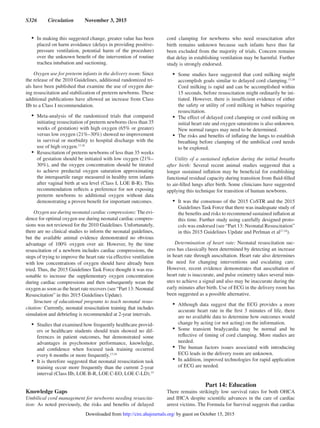 S326  Circulation  November 3, 2015
•	 In making this suggested change, greater value has been
placed on harm avoidance (delays in providing positive-
pressure ventilation, potential harm of the procedure)
over the unknown benefit of the intervention of routine
trachea intubation and suctioning.
Oxygen use for preterm infants in the delivery room: Since
the release of the 2010 Guidelines, additional randomized tri-
als have been published that examine the use of oxygen dur-
ing resuscitation and stabilization of preterm newborns. These
additional publications have allowed an increase from Class
IIb to a Class I recommendation.
•	 Meta-analysis of the randomized trials that compared
initiating resuscitation of preterm newborns (less than 35
weeks of gestation) with high oxygen (65% or greater)
versus low oxygen (21%–30%) showed no improvement
in survival or morbidity to hospital discharge with the
use of high oxygen.17,18
•	 Resuscitation of preterm newborns of less than 35 weeks
of gestation should be initiated with low oxygen (21%–
30%), and the oxygen concentration should be titrated
to achieve preductal oxygen saturation approximating
the interquartile range measured in healthy term infants
after vaginal birth at sea level (Class I, LOE B-R). This
recommendation reflects a preference for not exposing
preterm newborns to additional oxygen without data
demonstrating a proven benefit for important outcomes.
Oxygen use during neonatal cardiac compressions: The evi-
dence for optimal oxygen use during neonatal cardiac compres-
sions was not reviewed for the 2010 Guidelines. Unfortunately,
there are no clinical studies to inform the neonatal guidelines,
but the available animal evidence demonstrated no obvious
advantage of 100% oxygen over air. However, by the time
resuscitation of a newborn includes cardiac compressions, the
steps of trying to improve the heart rate via effective ventilation
with low concentrations of oxygen should have already been
tried. Thus, the 2015 Guidelines Task Force thought it was rea-
sonable to increase the supplementary oxygen concentration
during cardiac compressions and then subsequently wean the
oxygen as soon as the heart rate recovers (see “Part 13: Neonatal
Resuscitation” in this 2015 Guidelines Update).
Structure of educational programs to teach neonatal resus-
citation: Currently, neonatal resuscitation training that includes
simulation and debriefing is recommended at 2-year intervals.
•	 Studies that examined how frequently healthcare provid-
ers or healthcare students should train showed no dif-
ferences in patient outcomes, but demonstrated some
advantages in psychomotor performance, knowledge,
and confidence when focused task training occurred
every 6 months or more frequently.17,18
•	 It is therefore suggested that neonatal resuscitation task
training occur more frequently than the current 2-year
interval (Class IIb, LOE B-R, LOE C-EO, LOE C-LD).15
Knowledge Gaps
Umbilical cord management for newborns needing resuscita-
tion: As noted previously, the risks and benefits of delayed
cord clamping for newborns who need resuscitation after
birth remains unknown because such infants have thus far
been excluded from the majority of trials. Concern remains
that delay in establishing ventilation may be harmful. Further
study is strongly endorsed.
•	 Some studies have suggested that cord milking might
accomplish goals similar to delayed cord clamping.17,18
Cord milking is rapid and can be accomplished within
15 seconds, before resuscitation might ordinarily be ini-
tiated. However, there is insufficient evidence of either
the safety or utility of cord milking in babies requiring
resuscitation.
•	 The effect of delayed cord clamping or cord milking on
initial heart rate and oxygen saturations is also unknown.
New normal ranges may need to be determined.
•	 The risks and benefits of inflating the lungs to establish
breathing before clamping of the umbilical cord needs
to be explored.
Utility of a sustained inflation during the initial breaths
after birth: Several recent animal studies suggested that a
longer sustained inflation may be beneficial for establishing
functional residual capacity during transition from fluid-filled
to air-filled lungs after birth. Some clinicians have suggested
applying this technique for transition of human newborns.
•	 It was the consensus of the 2015 CoSTR and the 2015
Guidelines Task Force that there was inadequate study of
the benefits and risks to recommend sustained inflation at
this time. Further study using carefully designed proto-
cols was endorsed (see “Part 13: Neonatal Resuscitation”
in this 2015 Guidelines Update and Perlman et al17,18
).
Determination of heart rate: Neonatal resuscitation suc-
cess has classically been determined by detecting an increase
in heart rate through auscultation. Heart rate also determines
the need for changing interventions and escalating care.
However, recent evidence demonstrates that auscultation of
heart rate is inaccurate, and pulse oximetry takes several min-
utes to achieve a signal and also may be inaccurate during the
early minutes after birth. Use of ECG in the delivery room has
been suggested as a possible alternative.
•	 Although data suggest that the ECG provides a more
accurate heart rate in the first 3 minutes of life, there
are no available data to determine how outcomes would
change by acting (or not acting) on the information.
•	 Some transient bradycardia may be normal and be
reflective of timing of cord clamping. More studies are
needed.
•	 The human factors issues associated with introducing
ECG leads in the delivery room are unknown.
•	 In addition, improved technologies for rapid application
of ECG are needed.
Part 14: Education
There remains strikingly low survival rates for both OHCA
and IHCA despite scientific advances in the care of cardiac
arrest victims. The Formula for Survival suggests that cardiac
by guest on October 15, 2015http://circ.ahajournals.org/Downloaded from
 